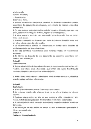 a) Intervenção;
b) Ponto de Ordem;
c) Requerimento;
d) Defesa da Honra.
3. No início de cada ponto da ordem de trabalhos, usa da palavra, para intervir, um dos
subscritores dos documentos em discussão, com o intuito de efectuar a respectiva
apresentação.
4. Em cada ponto da ordem de trabalhos poderão intervir os delegados, que, para esse
efeito, se tenham inscrito junto da Mesa, no prazo estipulado por esta.
5. A Mesa recebe as inscrições para intervenção, podendo ou não fixar um tempo
limite a cada orador.
6. Se a Mesa conceder o uso da palavra para ponto de ordem ou defesa da honra, esta
prevalece sobre a ordem das intervenções.
7. Os requerimentos só poderão ser apresentados por escrito e serão colocados de
imediato a votação por ordem de entrada.
8. Não são permitidos requerimentos sobre matérias votadas em requerimentos
anteriores.
9. No término da discussão de cada documento, os respectivos subscritores têm
direito a nova intervenção.
Artigo 8º
Dos Documentos
1. Apenas são admitidos à discussão em Convenção os documentos que tenham sido
recebidos pela COC no prazo estabelecido e que tenham sido objecto de distribuição
prévia aos delegados, sem prejuízo do número seguinte.

2. A Mesa pode, ainda, autorizar a admissão de outros assuntos à discussão, desde que
seja efectuada a sua leitura à Convenção.

Artigo 9º
Das Votações
1. As votações referentes a pessoas fazem-se por voto secreto.
2. As restantes votações são feitas por braço no ar, salvo o disposto no número
seguinte.
3. Qualquer votação poderá ser feita por voto secreto, se tal for requerido por, pelo
menos, metade dos delegados com direito a voto e devidamente credenciados.
4. A constituição das mesas de voto e a direcção do processo competem à Mesa da
Convenção.
5. As declarações de voto podem ser escritas ou orais e devem ser apresentadas à
Mesa e anexadas à acta.
Capítulo IV
Das listas e Disposições Finais

                                                                                     4
 