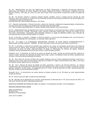 Art. 59 - Relativamente aos atos dos Tabelionatos de Notas, Tabelionatos e Registros de Contratos Marítimos,
Tabelionatos de Protestos de Títulos, Registros de Imóveis, Registros de Títulos e Documentos e Registros Civis das
Pessoas Jurídicas, 10% (dez por cento) do valor total fixado como emolumentos constituirão receita do Estado de
Goiás.

Art. 60 - Os serviços notariais e registrais poderão expedir certidões, enviar e receber arquivos através de meio
eletrônico, bem como prestar os serviços de sua atribuição através de instrumentos eletrônicos, de conformidade com
o estabelecido pelo Comitê Gestor da
Infra-Estrutura de Chaves Públicas Brasileira - ICP- Brasil.

§ 1º - Havendo necessidade, o Tribunal de Justiça, através de resolução, estabelecerá regulamentação complementar,
inclusive para limitar os valores que poderão ser cobrados pelos atos praticados.
§ 2º - Para os efeitos deste Regimento, os valores cobrados serão havidos como emolumentos.

Art. 61 - Independentemente de pagamento de custas e emolumentos, os auxiliares da justiça, notários e registradores
fornecerão documento, certidão, informação, cópia, traslado e efetuarão autenticação, inclusive em relação ao que
lhes forem apresentados, requisitados pela autoridade judiciária ou órgão do Ministério Público para instrução de
procedimento que envolva interesse público ou coletivo.

Art 62 - O escrivão, o contador, o tabelião, o oficial de registro e o juiz de paz são obrigados a ter, nas escrivanias e
serventias e à disposição dos interessados, um exemplar deste regimento.

Art. 63 - As custas e os emolumentos indevidamente recolhidos ao Fundo Especial de Reaparelhamento e
Modernização do Poder Judiciário - FUNDESP - PJ serão restituídos à parte que fizer prova desse recolhimento.

Art. 64 - É permitida a cobrança de quantias para cobertura de custos na tramitação de processos que busquem
ressarcimento de valores, pela utilização de dependências ou instalações do Poder Judiciário, pelo fornecimento de
informações de banco de dados, pela transmissão de dados ou informações via internet, de editais, relatórios,
acórdãos e demais prestações de serviços que oneram a administração judiciária.

Parágrafo único. O Presidente do Tribunal de Justiça do Estado de Goiás, através de Decreto Judiciário, definirá os
valores a serem cobrados nas hipóteses previstas neste artigo, ouvida a Corregedoria Geral da Justiça, estabelecendo,
inclusive, a forma de operacionalização do sistema.

Art. 65 - Nos casos de recursos oriundos dos Juizados Especiais para as Turmas Julgadoras Recursais, exigir-se-á o
pagamento das custas, taxas e emolumentos, segundo a Lei federal nº 9.099, de 26 de setembro de 1995, e, com base
nas tabelas anexas, daquilo que for compatível.

Art. 66 - Fica o Tribunal de Justiça do Estado de Goiás autorizado a instituir, por Decreto Judiciário, um sistema
complementar de fiscalização de recolhimentos de taxa judiciária e de custas, de forma a evitar a evasão de receitas
judiciais, aplicando, no que couber, os dispositivos da Lei nº 11.651, de 26 de dezembro de 1991, regulamentada pelo
Decreto nº 4.852, de 29 de dezembro de 1997.

Parágrafo único - O recolhimento da receita devida ao Estado, prevista no art. 59 desta Lei, será regulamentado
através de Decreto.

Art. 67 - Esta lei entra em vigor na data de sua publicação.

Art. 68 - Revogam-se as disposições em contrário, especialmente os Decretos-leis nº 173, de 22 de abril de 1970, e nº
236, de 07 de julho de 1970, e alterações posteriores.

PALÁCIO DO GOVERNO DO ESTADO DE GOIÁS, em Goiânia, 27 de dezembro de 2002, 114º da República.

MARCONI FERREIRA PERILO JÚNIOR

Walter José Rodrigues
Jônathas Silva
Wanderley Pimenta Borges

(D.O. de 27-12-2002)
 