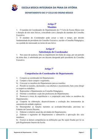 ESCOLA BÁSICA INTEGRADA DA PRAIA DA VITÓRIA
                 DEPARTAMENTO DO 1º CICLO DO ENSINO BÁSICO



                                              Artigo 5º
                                              Mandato
   1. O mandato do Coordenador do Departamento do 1º Ciclo do Ensino Básico tem
   a duração de três anos letivos, coincidindo com a duração do mandato do Conselho
   Executivo.
   2. O mandato do Coordenador pode cessar a todo o tempo, por decisão
   fundamentada do presidente do Conselho Executivo, ouvido o Conselho Pedagógico,
   ou a pedido do interessado no termo do ano letivo.


                                              Artigo 6º
                                       Substituição do Coordenador
   1. Nos casos de ausência, falta ou impedimento do titular do cargo, por um período
   de trinta dias, é substituído por um docente designado pelo presidente do Conselho
   Executivo.



                                            Artigo 7º

                Competências do Coordenador de Departamento
   1. Compete ao coordenador do Departamento:
   a) Cumprir e fazer cumprir o regimento;
   b) Convocar os membros do Departamento para as reuniões;
   c) Presidir às reuniões, declarando a sua abertura e encerramento, bem como dirigir
   os respetivos trabalhos;
   d) Representar o Departamento no Conselho Pedagógico;
   e) Orientar e coordenar a ação dos professores do Departamento;
   f) Promover a troca de experiências e a cooperação entre todos os membros do
   Departamento;
   g) Cooperar na elaboração, desenvolvimento e avaliação dos instrumentos de
   autonomia da unidade orgânica;
   h) Desempenhar as funções inerentes ao avaliador/observador, previstas no
   Estatuto da Carreira Docente;
   i) Elaborar o relatório anual das atividades do Departamento;
   j) Elaborar o regimento do Departamento e submetê-lo à aprovação dos seus
   membros;
   k) Exercer as demais competências ou atribuições que lhe sejam fixadas por lei ou
   pelo Regulamento Interno da Escola.



Regimento de Departamento – 1º Ciclo                                           Página 3
 