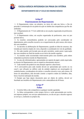 ESCOLA BÁSICA INTEGRADA DA PRAIA DA VITÓRIA
                 DEPARTAMENTO DO 1º CICLO DO ENSINO BÁSICO



                                Artigo 8º
                       Funcionamento do Departamento
    1. O Departamento reúne, em plenário, no início de cada ano letivo, a fim de
   proceder à estruturação do seu plano de ação no âmbito das competências que lhe são
   atribuídas;
    2. O Departamento do 1º Ciclo subdivide-se em secções organizadas de professores
   (por escolas);
    3. O Departamento reúne, em secções organizadas de professores, uma vez por
   período letivo;
    4. As reuniões extraordinárias poderão ser convocadas pelo coordenador de
   departamento, pelo conselho executivo ou a requerimento de, pelo menos, dois terços
   dos seus membros;
    5. As decisões ou deliberações do Departamento, quando na falta de consenso, são
   tomadas por maioria simples de votos, dispondo o coordenador de voto de qualidade;
    6. De cada reunião será lavrada uma ata pelo secretário, sendo posta à aprovação
   dos seus membros no final da reunião ou no início da reunião seguinte;
    7. As reuniões serão secretariadas rotativamente pelos seus membros, pela ordem
   estipulada na primeira reunião do Departamento;
    8. As atas são informatizadas e apresentadas em suporte de papel, sendo arquivadas
   no dossier do Departamento com os respetivos documentos anexos;
    9. Cada reunião não poderá ter uma duração superior a duas horas;
    10. A convocatória para cada reunião deverá ser apresentada (por escrito ou via
   email e por afixação no edifício sede da unidade orgânica) aos encarregados de
   estabelecimento, coordenadores de núcleo e conselho executivo com, pelo menos, 48
   horas de antecedência, dela devendo constar a respetiva ordem de trabalhos, data,
   hora e local de realização da reunião;
    11. Sempre que haja algum documento para ser objeto de análise, deverá ser
   facultado aos membros do Departamento com a antecedência de 48 horas.

                                       Artigo 9º
                                        Faltas
   1. Constitui falta a não comparência a qualquer reunião agendada;
   2. As faltas correspondem a dois tempos letivos e serão apresentadas por escrito,
   em impresso próprio, nos serviços administrativos, no dia em que o docente regresse
   ao serviço e, oralmente no próprio dia.




Regimento de Departamento – 1º Ciclo                                           Página 4
 