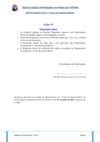 ESCOLA BÁSICA INTEGRADA DA PRAIA DA VITÓRIA
                 DEPARTAMENTO DO 1º CICLO DO ENSINO BÁSICO



                                          Artigo 10º

                                       Disposições finais
    1. As situações omissas no presente Regimento regem-se pelo Regulamento
       Interno da unidade orgânica e pela legislação em vigor;
    2. O presente Regimento será revisto e retificado sempre que a isso a lei o obrigue
       e/ou se revele necessário;
    3. O documento entrará em vigor após a sua aprovação pelo Departamento
       Curricular do 1º Ciclo do Ensino Básico;
    4. O Regimento deverá ser conhecido por todos os membros do Departamento
       Curricular do 1º Ciclo do Ensino Básico.




                                                            A Coordenadora de Departamento



                                                         _____________________________

                                                    Carla Maria Mendonça Spencer Pereira de Sousa




Regimento aprovado em reunião de Departamento do 1º Ciclo do Ensino Básico da
Escola Básica Integrada da Praia da Vitória em 11 de setembro de 2012, conforme ata
n.º um.




Regimento de Departamento – 1º Ciclo                                                     Página 5
 