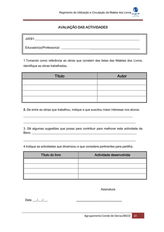 Regimento de Utilização e Circulação da Maleta dos Livros




                          AVALIAÇÃO DAS ACTIVIDADES


 JI/EB1:_____________________________________________________________________

 Educador(a)/Professor(a) ______________________________________________________



1.Tomando como referência as obras que constam das listas das Maletas dos Livros,
identifique as obras trabalhadas.


                       Título                                          Autor




2. De entre as obras que trabalhou, indique a que suscitou maior interesse nos alunos.
________________________________________________________________________
__________________________________________________________________________

3. Dê algumas sugestões que possa para contribuir para melhorar esta actividade da
Beco. _____________________________________________________________________

__________________________________________________________________________

4.Indique as actividades que dinamizou e que considere pertinentes para partilha.

             Título do livro                          Actividade desenvolvida




                                                          Assinatura


 Data ___/___/___                      ______________________________




                                             Agrupamento Conde de Oeiras/BECO         10
 