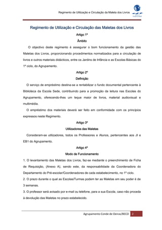 Regimento de Utilização e Circulação da Maleta dos Livros




     Regimento de Utilização e Circulação das Maletas dos Livros
                                          Artigo 1º

                                           Âmbito

   O objectivo deste regimento é assegurar o bom funcionamento da gestão das

Maletas dos Livros, proporcionando procedimentos normalizados para a circulação de

livros e outros materiais didácticos, entre os Jardins de Infância e as Escolas Básicas do

1º ciclo, do Agrupamento.

                                          Artigo 2º

                                         Definição

  O serviço de empréstimo destina-se a rentabilizar o fundo documental pertencente à

Biblioteca da Escola Sede, contribuindo para a promoção da leitura nas Escolas do

Agrupamento, oferecendo-lhes um leque maior de livros, material audiovisual e

multimédia.

  O empréstimo dos materiais deverá ser feito em conformidade com os princípios

expressos neste Regimento.

                                          Artigo 3º

                                 Utilizadores das Maletas

  Consideram-se utilizadores, todos os Professores e Alunos, pertencentes aos JI e

EB1 do Agrupamento.

                                          Artigo 4º

                                 Modo de Funcionamento

1. O levantamento das Maletas dos Livros, faz-se mediante o preenchimento de Ficha

de Requisição, (Anexo A), sendo este, da responsabilidade da Coordenadora do

Departamento do Pré-escolar/Coordenadores de cada estabelecimento, no 1º ciclo.

2. O prazo durante o qual as Escolas/Turmas podem ter as Maletas em seu poder é de

3 semanas.

3. O professor será avisado por e-mail ou telefone, para a sua Escola, caso não proceda

à devolução das Maletas no prazo estabelecido.




                                               Agrupamento Conde de Oeiras/BECO         2
 