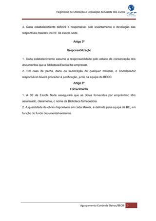 Regimento de Utilização e Circulação da Maleta dos Livros




4. Cada estabelecimento definirá o responsável pelo levantamento e devolução das

respectivas maletas, na BE da escola sede.


                                        Artigo 5º

                                 Responsabilização


1. Cada estabelecimento assume a responsabilidade pelo estado de conservação dos

documentos que a Biblioteca/Escola lhe emprestar.

2. Em caso de perda, dano ou inutilização de qualquer material, o Coordenador

responsável deverá proceder à justificação, junto da equipa da BECO.

                                        Artigo 6º

                                    Fornecimento

1. A BE da Escola Sede assegurará que as obras fornecidas por empréstimo têm

assinalado, claramente, o nome da Biblioteca fornecedora.

2. A quantidade de obras disponíveis em cada Maleta, é definida pela equipa da BE, em

função do fundo documental existente.




                                             Agrupamento Conde de Oeiras/BECO        3
 