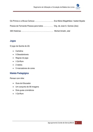 Regimento de Utilização e Circulação da Maleta dos Livros




Os Primos e a Bruxa Cartuxa ……………………….. Ana Maria Magalhães / Isabel Alçada

Poesia de Fernando Pessoa para todos …………… Org. de José A. Gomes (2ex)

365 Histórias …………………………………………… Michel Amelin, etal




Jogos

O jogo da Quinta do Zé:

      Cartolina
      5 Desdobráveis
      Regras do jogo
      I Cd-Rom
      2 dados
      5 marcadores de cores

Maleta Pedagógica

Pensar com Arte:

      Guia do Educador
      Um conjunto de 56 imagens
      Dois guias cromáticos
      I Cd-Rom




                                              Agrupamento Conde de Oeiras/BECO         8
 