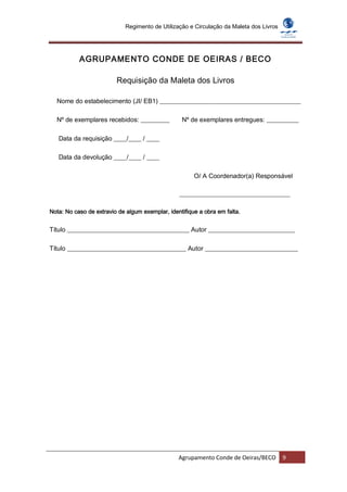 Regimento de Utilização e Circulação da Maleta dos Livros




           AGRUPAMENTO CONDE DE OEIRAS / BECO

                         Requisição da Maleta dos Livros

  Nome do estabelecimento (JI/ EB1) ____________________________________________

  Nº de exemplares recebidos: _________           Nº de exemplares entregues: __________

   Data da requisição ____/____ / ____

   Data da devolução ____/____ / ____

                                                       O/ A Coordenador(a) Responsável

                                                 ______________________________________

Nota: No caso de extravio de algum exemplar, identifique a obra em falta.


Título ______________________________________ Autor ___________________________

Título _____________________________________ Autor _____________________________




                                                 Agrupamento Conde de Oeiras/BECO        9
 