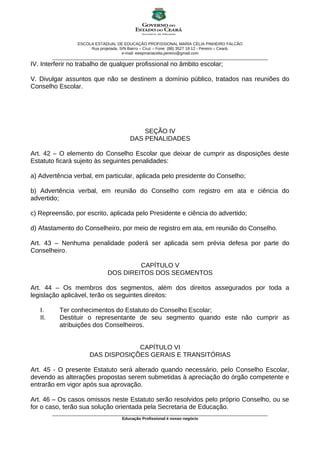 ESCOLA ESTADUAL DE EDUCAÇÃO PROFISSIONAL MARIA CÉLIA PINHEIRO FALCÃO
Rua projetada, S/N Bairro – Cruz – Fone: (88) 3527 18 12 - Pereiro – Ceará.
e-mail: eeepmariacelia.pereiro@gmail.com
________________________________________________________________________________________________
IV. Interferir no trabalho de qualquer profissional no âmbito escolar;
V. Divulgar assuntos que não se destinem a domínio público, tratados nas reuniões do
Conselho Escolar.
SEÇÃO IV
DAS PENALIDADES
Art. 42 – O elemento do Conselho Escolar que deixar de cumprir as disposições deste
Estatuto ficará sujeito às seguintes penalidades:
a) Advertência verbal, em particular, aplicada pelo presidente do Conselho;
b) Advertência verbal, em reunião do Conselho com registro em ata e ciência do
advertido;
c) Repreensão, por escrito, aplicada pelo Presidente e ciência do advertido;
d) Afastamento do Conselheiro, por meio de registro em ata, em reunião do Conselho.
Art. 43 – Nenhuma penalidade poderá ser aplicada sem prévia defesa por parte do
Conselheiro.
CAPÍTULO V
DOS DIREITOS DOS SEGMENTOS
Art. 44 – Os membros dos segmentos, além dos direitos assegurados por toda a
legislação aplicável, terão os seguintes direitos:
I. Ter conhecimentos do Estatuto do Conselho Escolar;
II. Destituir o representante de seu segmento quando este não cumprir as
atribuições dos Conselheiros.
CAPÍTULO VI
DAS DISPOSIÇÕES GERAIS E TRANSITÓRIAS
Art. 45 - O presente Estatuto será alterado quando necessário, pelo Conselho Escolar,
devendo as alterações propostas serem submetidas à apreciação do órgão competente e
entrarão em vigor após sua aprovação.
Art. 46 – Os casos omissos neste Estatuto serão resolvidos pelo próprio Conselho, ou se
for o caso, terão sua solução orientada pela Secretaria de Educação.
________________________________________________________________________________________________
Educação Profissional é nosso negócio
 