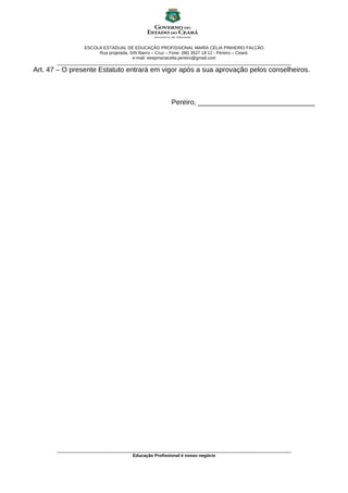 ESCOLA ESTADUAL DE EDUCAÇÃO PROFISSIONAL MARIA CÉLIA PINHEIRO FALCÃO
Rua projetada, S/N Bairro – Cruz – Fone: (88) 3527 18 12 - Pereiro – Ceará.
e-mail: eeepmariacelia.pereiro@gmail.com
________________________________________________________________________________________________
Art. 47 – O presente Estatuto entrará em vigor após a sua aprovação pelos conselheiros.
Pereiro, ______________________________
________________________________________________________________________________________________
Educação Profissional é nosso negócio
 