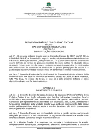 ESCOLA ESTADUAL DE EDUCAÇÃO PROFISSIONAL MARIA CÉLIA PINHEIRO FALCÃO
Rua projetada, S/N Bairro – Cruz – Fone: (88) 3527 18 12 - Pereiro – Ceará.
e-mail: eeepmariacelia.pereiro@gmail.com
________________________________________________________________________________________________
REGIMENTO ORGÂNICO DO CONSELHO ESCOLAR
TÍTULO I
DAS DISPOSIÇÕES PRELIMINARES
CAPÍTULO I
DA INSTITUIÇÃO SEDE E FORO
Art. 1º - O presente estatuto dispõe sobre o Conselho Escolar da EEEP MARIA CÉLIA
PINHEIRO FALCÃO e é constituído segundo as disposições contidas na Lei de Diretrizes
e Bases da Educação Nacional ( LDB) no seu art. 14, quando afirma que os sistemas de
ensino definirão as normas da gestão democrática do ensino público na educação básica
de acordo com as suas peculiaridades, conforme os seguintes princípios: I – participação
dos profissionais da educação na elaboração do projeto pedagógico da escola; II –
participação das comunidades escolar e local em conselhos escolares ou equivalentes.
Art. 2o - O Conselho Escolar da Escola Estadual de Educação Profissional Maria Célia
Pinheiro Falcão tem sede no município de Pereiro, Estado do Ceará, na Rua Projetada,
S/N, Vila Cruz, no estado do Ceará, e reger-se-á pelo presente Estatuto e pelos
dispositivos legais que lhe forem aplicáveis.
CAPÍTULO II
DA NATUREZA E DOS FINS
Art. 3o – o Conselho Escolar da Escola Estadual de Educação Profissional Maria Célia
Pinheiro Falcão, é um órgão colegiado, com funções deliberativa, consultiva, fiscal e
mobilizadora responsável pelo acompanhamento da gestão democrática escolar.
Constituído por representantes da sociedade civil organizada, pais, alunos, professores e
funcionários escolhidos pela Unidade Escolar para deliberar coletivamente. Não possui
caráter político-partidário, religioso, racial e nem fins lucrativos, não sendo remunerados
seu Dirigente ou Conselheiros.
Art. 4o - O Conselho Escolar tem por finalidade efetivar a gestão escolar, na forma de
colegiado, promovendo a articulação entre os segmentos da comunidade escolar e os
setores da escola, compondo o órgão máximo de direção.
Art. 5o - Gestão Escolar é o processo que permeia o funcionamento da escola,
compreendendo deliberações, planejamento, execução, acompanhamento e avaliação
________________________________________________________________________________________________
Educação Profissional é nosso negócio
 