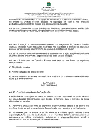 ESCOLA ESTADUAL DE EDUCAÇÃO PROFISSIONAL MARIA CÉLIA PINHEIRO FALCÃO
Rua projetada, S/N Bairro – Cruz – Fone: (88) 3527 18 12 - Pereiro – Ceará.
e-mail: eeepmariacelia.pereiro@gmail.com
________________________________________________________________________________________________
das questões administrativas e pedagógicas, efetivando o envolvimento da comunidade,
no âmbito da unidade escolar, baseada na legislação em vigor e nas diretrizes
pedagógicas administrativas fixadas pela Secretaria de Educação.
Art. 6o - A Comunidade Escolar é o conjunto constituído pelos educadores, alunos, pais
ou responsáveis pelo educando, que protagonizam a ação educativa da escola.
Art. 7o - A atuação e representação de qualquer dos integrantes do Conselho Escolar
visará ao interesse maior dos alunos inspirados nas finalidades e objetivos da educação
pública, para assegurar o cumprimento da função da escola que é educar.
Art. 8o - A ação do Conselho Escolar estará articulada com a ação dos profissionais que
atuam na escola, preservada a especificidade de cada área de atuação.
Art. 9o - A autonomia do Conselho Escolar será exercida com base nos seguintes
compromissos:
a) A legislação em vigor;
b) A democratização da gestão escolar;
c) As oportunidades de acesso, permanência e qualidade de ensino na escola pública de
todos que a ela têm direito.
CAPÍTULO III
DOS OBJETIVOS
Art. 10 - Os objetivos do Conselho Escolar são:
I. Democratizar as relações no âmbito da escola, visando à qualidade de ensino através
de uma educação transformadora que prepare o indivíduo para o exercício da plena
cidadania e do trabalho;
II. Promover a articulação entre os segmentos da comunidade escolar e os setores da
escola, a fim de garantir o cumprimento da sua função que é construir o conhecimento;
III. Estabelecer, para o âmbito da escola, diretrizes e critérios gerais relativos à sua
organização, funcionamento e articulação com a comunidade de forma compatível com as
orientações da política educacional, participando e responsabilizando-se social e
coletivamente, pela implementação de suas deliberações.
________________________________________________________________________________________________
Educação Profissional é nosso negócio
 