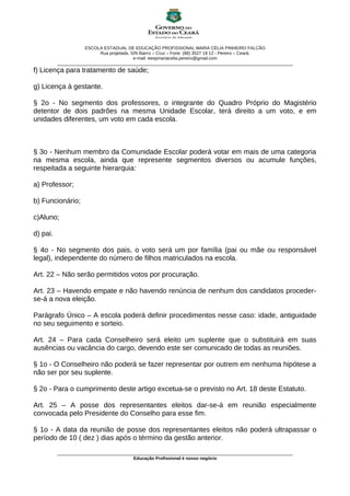 ESCOLA ESTADUAL DE EDUCAÇÃO PROFISSIONAL MARIA CÉLIA PINHEIRO FALCÃO
Rua projetada, S/N Bairro – Cruz – Fone: (88) 3527 18 12 - Pereiro – Ceará.
e-mail: eeepmariacelia.pereiro@gmail.com
________________________________________________________________________________________________
f) Licença para tratamento de saúde;
g) Licença à gestante.
§ 2o - No segmento dos professores, o integrante do Quadro Próprio do Magistério
detentor de dois padrões na mesma Unidade Escolar, terá direito a um voto, e em
unidades diferentes, um voto em cada escola.
§ 3o - Nenhum membro da Comunidade Escolar poderá votar em mais de uma categoria
na mesma escola, ainda que represente segmentos diversos ou acumule funções,
respeitada a seguinte hierarquia:
a) Professor;
b) Funcionário;
c)Aluno;
d) pai.
§ 4o - No segmento dos pais, o voto será um por família (pai ou mãe ou responsável
legal), independente do número de filhos matriculados na escola.
Art. 22 – Não serão permitidos votos por procuração.
Art. 23 – Havendo empate e não havendo renúncia de nenhum dos candidatos proceder-
se-á a nova eleição.
Parágrafo Único – A escola poderá definir procedimentos nesse caso: idade, antiguidade
no seu seguimento e sorteio.
Art. 24 – Para cada Conselheiro será eleito um suplente que o substituirá em suas
ausências ou vacância do cargo, devendo este ser comunicado de todas as reuniões.
§ 1o - O Conselheiro não poderá se fazer representar por outrem em nenhuma hipótese a
não ser por seu suplente.
§ 2o - Para o cumprimento deste artigo excetua-se o previsto no Art. 18 deste Estatuto.
Art. 25 – A posse dos representantes eleitos dar-se-á em reunião especialmente
convocada pelo Presidente do Conselho para esse fim.
§ 1o - A data da reunião de posse dos representantes eleitos não poderá ultrapassar o
período de 10 ( dez ) dias após o término da gestão anterior.
________________________________________________________________________________________________
Educação Profissional é nosso negócio
 