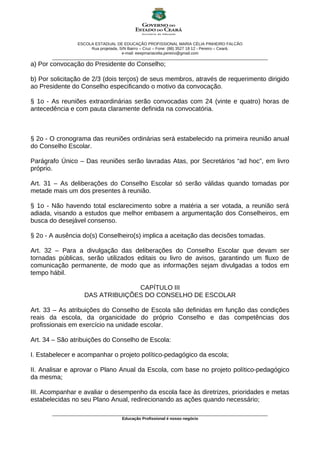 ESCOLA ESTADUAL DE EDUCAÇÃO PROFISSIONAL MARIA CÉLIA PINHEIRO FALCÃO
Rua projetada, S/N Bairro – Cruz – Fone: (88) 3527 18 12 - Pereiro – Ceará.
e-mail: eeepmariacelia.pereiro@gmail.com
________________________________________________________________________________________________
a) Por convocação do Presidente do Conselho;
b) Por solicitação de 2/3 (dois terços) de seus membros, através de requerimento dirigido
ao Presidente do Conselho especificando o motivo da convocação.
§ 1o - As reuniões extraordinárias serão convocadas com 24 (vinte e quatro) horas de
antecedência e com pauta claramente definida na convocatória.
§ 2o - O cronograma das reuniões ordinárias será estabelecido na primeira reunião anual
do Conselho Escolar.
Parágrafo Único – Das reuniões serão lavradas Atas, por Secretários “ad hoc”, em livro
próprio.
Art. 31 – As deliberações do Conselho Escolar só serão válidas quando tomadas por
metade mais um dos presentes à reunião.
§ 1o - Não havendo total esclarecimento sobre a matéria a ser votada, a reunião será
adiada, visando a estudos que melhor embasem a argumentação dos Conselheiros, em
busca do desejável consenso.
§ 2o - A ausência do(s) Conselheiro(s) implica a aceitação das decisões tomadas.
Art. 32 – Para a divulgação das deliberações do Conselho Escolar que devam ser
tornadas públicas, serão utilizados editais ou livro de avisos, garantindo um fluxo de
comunicação permanente, de modo que as informações sejam divulgadas a todos em
tempo hábil.
CAPÍTULO III
DAS ATRIBUIÇÕES DO CONSELHO DE ESCOLAR
Art. 33 – As atribuições do Conselho de Escola são definidas em função das condições
reais da escola, da organicidade do próprio Conselho e das competências dos
profissionais em exercício na unidade escolar.
Art. 34 – São atribuições do Conselho de Escola:
I. Estabelecer e acompanhar o projeto político-pedagógico da escola;
II. Analisar e aprovar o Plano Anual da Escola, com base no projeto político-pedagógico
da mesma;
III. Acompanhar e avaliar o desempenho da escola face às diretrizes, prioridades e metas
estabelecidas no seu Plano Anual, redirecionando as ações quando necessário;
________________________________________________________________________________________________
Educação Profissional é nosso negócio
 