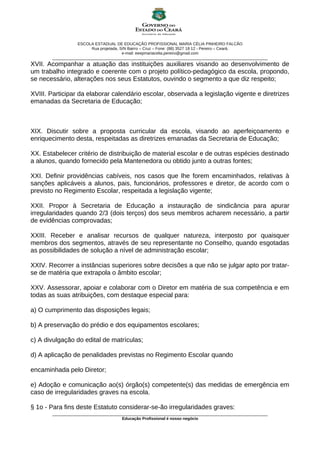 ESCOLA ESTADUAL DE EDUCAÇÃO PROFISSIONAL MARIA CÉLIA PINHEIRO FALCÃO
Rua projetada, S/N Bairro – Cruz – Fone: (88) 3527 18 12 - Pereiro – Ceará.
e-mail: eeepmariacelia.pereiro@gmail.com
________________________________________________________________________________________________
XVII. Acompanhar a atuação das instituições auxiliares visando ao desenvolvimento de
um trabalho integrado e coerente com o projeto político-pedagógico da escola, propondo,
se necessário, alterações nos seus Estatutos, ouvindo o segmento a que diz respeito;
XVIII. Participar da elaborar calendário escolar, observada a legislação vigente e diretrizes
emanadas da Secretaria de Educação;
XIX. Discutir sobre a proposta curricular da escola, visando ao aperfeiçoamento e
enriquecimento desta, respeitadas as diretrizes emanadas da Secretaria de Educação;
XX. Estabelecer critério de distribuição de material escolar e de outras espécies destinado
a alunos, quando fornecido pela Mantenedora ou obtido junto a outras fontes;
XXI. Definir providências cabíveis, nos casos que lhe forem encaminhados, relativas à
sanções aplicáveis a alunos, pais, funcionários, professores e diretor, de acordo com o
previsto no Regimento Escolar, respeitada a legislação vigente;
XXII. Propor à Secretaria de Educação a instauração de sindicância para apurar
irregularidades quando 2/3 (dois terços) dos seus membros acharem necessário, a partir
de evidências comprovadas;
XXIII. Receber e analisar recursos de qualquer natureza, interposto por quaisquer
membros dos segmentos, através de seu representante no Conselho, quando esgotadas
as possibilidades de solução a nível de administração escolar;
XXIV. Recorrer a instâncias superiores sobre decisões a que não se julgar apto por tratar-
se de matéria que extrapola o âmbito escolar;
XXV. Assessorar, apoiar e colaborar com o Diretor em matéria de sua competência e em
todas as suas atribuições, com destaque especial para:
a) O cumprimento das disposições legais;
b) A preservação do prédio e dos equipamentos escolares;
c) A divulgação do edital de matrículas;
d) A aplicação de penalidades previstas no Regimento Escolar quando
encaminhada pelo Diretor;
e) Adoção e comunicação ao(s) órgão(s) competente(s) das medidas de emergência em
caso de irregularidades graves na escola.
§ 1o - Para fins deste Estatuto considerar-se-ão irregularidades graves:
________________________________________________________________________________________________
Educação Profissional é nosso negócio
 