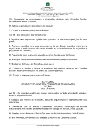 ESCOLA ESTADUAL DE EDUCAÇÃO PROFISSIONAL MARIA CÉLIA PINHEIRO FALCÃO
Rua projetada, S/N Bairro – Cruz – Fone: (88) 3527 18 12 - Pereiro – Ceará.
e-mail: eeepmariacelia.pereiro@gmail.com
________________________________________________________________________________________________
VIII. Providenciar as comunicações e divulgações definidas pelo Conselho Escolar,
incluindo relação dos presentes;
IX. Aplicar as penalidades previstas neste Estatuto;
X. Cumprir e fazer cumprir o presente Estatuto.
Art. 38 – São atribuições dos Conselheiros:
I. Organizar seus segmentos, agindo como porta-voz de interesses e posições de seus
pares;
II. Promover reuniões com seus segmentos a fim de discutir questões referentes à
organização e funcionamento da escola visando ao encaminhamento de sugestões e
proposições ao Conselho;
III. Representar seus segmentos, visando sempre à função social da Escola;
IV. Participar das reuniões ordinárias e extraordinárias sempre que convocados.
V. Divulgar as definições do Conselho a seus pares;
VI. Colaborar e auxiliar o Diretor na execução das medidas definidas no Conselho
Escolar, desenvolvendo ações no âmbito de sua competência;
VII. Cumprir e fazer cumprir o presente Estatuto.
CAPÍTULO IV
DOS DIREITOS, DEVERES, PROIBIÇÕES E PENALIDADES
SEÇÃO I
DOS DIREITOS
Art. 39 – Os conselheiros além dos direitos assegurados por toda a legislação aplicável,
terão os seguintes direitos:
I. Participar das reuniões do Conselho, opinando, argumentando e representando seus
segmentos;
II. Articular-se com os demais Conselheiros, solicitando convocação de reunião
extraordinária do Conselho em conformidade com o artigo 30, inciso II, deste Estatuto;
III. Receber no ato de posse, informações sobre as disposições contidas neste Estatuto;
IV. Ser informado, em tempo hábil, de todas as reuniões do Conselho Escolar;
________________________________________________________________________________________________
Educação Profissional é nosso negócio
 