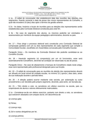ESCOLA ESTADUAL DE EDUCAÇÃO PROFISSIONAL MARIA CÉLIA PINHEIRO FALCÃO
Rua projetada, S/N Bairro – Cruz – Fone: (88) 3527 18 12 - Pereiro – Ceará.
e-mail: eeepmariacelia.pereiro@gmail.com
________________________________________________________________________________________________
§ 1o - O edital de convocação não estabelecerá data das reuniões das eleições dos
segmentos, fixando somente a data da posse dos novos representantes do Conselho, a
qual não excederá 10 (dez) dias após o término da gestão anterior.
§ 2o - As datas, horários e locais de reuniões para as eleições dos representantes serão
estabelecidas pela Comissão Eleitoral constituída para este fim.
§ 3o - No caso do segmento dos alunos, os mesmos poderão ser orientados e
assessorados por membros da equipe pedagógico administrativa, docente ou pais.
Art. 17 – Para dirigir o processo eleitoral será constituída uma Comissão Eleitoral de
composição paritária com um ou dois representantes de cada segmento que compõe a
Comunidade Escolar, escolhidos em Assembleia convocada pelo Conselho Escolar.
Parágrafo Único – Os membros da Comissão Eleitoral não poderão candidatar-se ao
Conselho Escolar.
Art. 18 – Havendo segmento (s) composto(s) por um só funcionário, esse será
automaticamente Conselheiro, devendo tal condição ser observada na ata de posse.
Parágrafo Único – No caso de afastamento e licenças do Conselheiro citado neste artigo,
esse será representado pelo profissional designado para sua função.
Art. 19 – O edital de convocação para as reuniões de eleição dos representantes deverá
ser afixado em local visível da unidade escolar, no mínimo 15 ( quinze ) dias úteis, antes
da sua realização durante o período letivo.
Art. 20 – A eleição poderá ocorrer mediante voto secreto, por aclamação ou outro
procedimento a ser decidido pelo próprio segmento, devendo, para tanto, ser lavrada ata.
Art. 21 – Têm direito a voto: os servidores em efetivo exercício na escola, pais ou
responsáveis de alunos e alunos efetivamente matriculados.
§ 1o - Considerar-se-ão em efetivo exercício, portanto com direito a voto, os servidores
que estiverem afastados com amparo da lei, em decorrência de:
a) Licença gala;
b) Férias;
c) Licença nojo;
d) Júri e outras obrigatórias por lei;
e) Licença-prêmio;
________________________________________________________________________________________________
Educação Profissional é nosso negócio
 