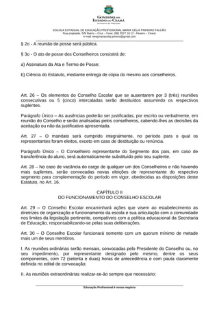 ESCOLA ESTADUAL DE EDUCAÇÃO PROFISSIONAL MARIA CÉLIA PINHEIRO FALCÃO
Rua projetada, S/N Bairro – Cruz – Fone: (88) 3527 18 12 - Pereiro – Ceará.
e-mail: eeepmariacelia.pereiro@gmail.com
________________________________________________________________________________________________
§ 2o - A reunião de posse será pública.
§ 3o - O ato de posse dos Conselheiros consistirá de:
a) Assinatura da Ata e Termo de Posse;
b) Ciência do Estatuto, mediante entrega de cópia do mesmo aos conselheiros.
Art. 26 – Os elementos do Conselho Escolar que se ausentarem por 3 (três) reuniões
consecutivas ou 5 (cinco) intercaladas serão destituídos assumindo os respectivos
suplentes.
Parágrafo Único – As ausências poderão ser justificadas, por escrito ou verbalmente, em
reunião do Conselho e serão analisadas pelos conselheiros, cabendo-lhes as decisões da
aceitação ou não da justificativa apresentada.
Art. 27 – O mandato será cumprido integralmente, no período para o qual os
representantes foram eleitos, exceto em caso de destituição ou renúncia.
Parágrafo Único – O Conselheiro representante do Segmento dos pais, em caso de
transferência do aluno, será automaticamente substituído pelo seu suplente.
Art. 28 – No caso de vacância do cargo de qualquer um dos Conselheiros e não havendo
mais suplentes, serão convocadas novas eleições de representante do respectivo
segmento para complementação do período em vigor, obedecidas as disposições deste
Estatuto, no Art. 16.
CAPÍTULO II
DO FUNCIONAMENTO DO CONSELHO ESCOLAR
Art. 29 – O Conselho Escolar encaminhará ações que visem ao estabelecimento as
diretrizes de organização e funcionamento da escola e sua articulação com a comunidade
nos limites da legislação pertinente, compatíveis com a política educacional da Secretaria
de Educação, responsabilizando-se pelas suas deliberações.
Art. 30 – O Conselho Escolar funcionará somente com um quorum mínimo de metade
mais um de seus membros.
I. As reuniões ordinárias serão mensais, convocadas pelo Presidente do Conselho ou, no
seu impedimento, por representante designado pelo mesmo, dentre os seus
componentes, com 72 (setenta e duas) horas de antecedência e com pauta claramente
definida no edital de convocação;
II. As reuniões extraordinárias realizar-se-ão sempre que necessário:
________________________________________________________________________________________________
Educação Profissional é nosso negócio
 