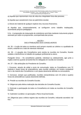ESCOLA ESTADUAL DE EDUCAÇÃO PROFISSIONAL MARIA CÉLIA PINHEIRO FALCÃO
                         Rua projetada, S/N Bairro – Cruz – Fone: (88) 3527 18 12 - Pereiro – Ceará.
                                         e-mail: eeepmariacelia.pereiro@gmail.com
       ________________________________________________________________________________________________
a) Aquelas que representam risco de vida e/ou integridade física das pessoas;

b) Aquelas que caracterizem risco ao patrimônio escolar;

c) Desvio de material de qualquer espécie e/ou recursos financeiros;

d) Aquelas que, comprovadamente, se configurem como trabalho inadequado,
acarretando prejuízo pedagógico.

§ 2o - A proposição da instauração de sindicância será feita mediante instrumento próprio
assinado por todos os proponentes, acompanhada das provas.


                                       SEÇÃO I
                          DAS ATRIBUIÇÕES DOS CONSELHEIROS

Art. 35 – A ação de todos os membros será sempre visando ao coletivo e a qualidade de
ensino, evitando-se o trato de interesse individual.

Art. 36 – A atuação dos Conselheiros será restrita às reuniões do Conselho, ficando
vedada a interferência no trabalho de qualquer profissional ou aluno.

Parágrafo Único – Os conselheiros poderão, individual ou coletivamente, agir junto a
órgãos externos quando tal tarefa lhes for delegada em reunião do Conselho.

Art. 37 – São atribuições do Presidente do Conselho:

I. Convocar, através de edital e envio de comunicado, todos os Conselheiros com 72
(setenta e duas) horas de antecedência, para reunião ordinária, em horário compatível
com o da maioria dos Conselheiros e com pauta claramente definida na convocatória;

II. Convocar, sempre que justificadas, reuniões extraordinárias com 24 (vinte e quatro)
horas de antecedência e pauta claramente definida;

III. Presidir as reuniões do Conselho Escolar;

IV. Diligenciar pela efetiva realização das decisões do Conselho Escolar;

V. Estimular a participação de todos os Conselheiros em todas as reuniões do Conselho
Escolar;

VI. Submeter à análise e à aprovação o Plano Anual da Escola;

VII. Diligenciar para o efetivo registro das reuniões do Conselho, indicando secretário “ad
hoc”;


       ________________________________________________________________________________________________
                                      Educação Profissional é nosso negócio
 