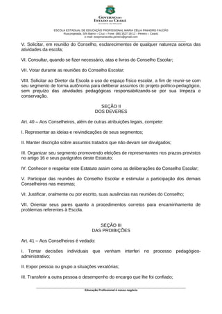 ESCOLA ESTADUAL DE EDUCAÇÃO PROFISSIONAL MARIA CÉLIA PINHEIRO FALCÃO
                         Rua projetada, S/N Bairro – Cruz – Fone: (88) 3527 18 12 - Pereiro – Ceará.
                                         e-mail: eeepmariacelia.pereiro@gmail.com
       ________________________________________________________________________________________________
V. Solicitar, em reunião do Conselho, esclarecimentos de qualquer natureza acerca das
atividades da escola;

VI. Consultar, quando se fizer necessário, atas e livros do Conselho Escolar;

VII. Votar durante as reuniões do Conselho Escolar;

VIII. Solicitar ao Diretor da Escola o uso do espaço físico escolar, a fim de reunir-se com
seu segmento de forma autônoma para deliberar assuntos do projeto político-pedagógico,
sem prejuízo das atividades pedagógicas responsabilizando-se por sua limpeza e
conservação.

                                              SEÇÃO II
                                            DOS DEVERES

Art. 40 – Aos Conselheiros, além de outras atribuições legais, compete:

I. Representar as ideias e reivindicações de seus segmentos;

II. Manter discrição sobre assuntos tratados que não devam ser divulgados;

III. Organizar seu segmento promovendo eleições de representantes nos prazos previstos
no artigo 16 e seus parágrafos deste Estatuto;

IV. Conhecer e respeitar este Estatuto assim como as deliberações do Conselho Escolar;

V. Participar das reuniões do Conselho Escolar e estimular a participação dos demais
Conselheiros nas mesmas;

VI. Justificar, oralmente ou por escrito, suas ausências nas reuniões do Conselho;

VII. Orientar seus pares quanto a procedimentos corretos para encaminhamento de
problemas referentes à Escola.


                                             SEÇÃO III
                                          DAS PROIBIÇÕES

Art. 41 – Aos Conselheiros é vedado:

I. Tomar decisões individuais que venham interferi no processo pedagógico-
administrativo;

II. Expor pessoa ou grupo a situações vexatórias;

III. Transferir a outra pessoa o desempenho do encargo que lhe foi confiado;

       ________________________________________________________________________________________________
                                      Educação Profissional é nosso negócio
 