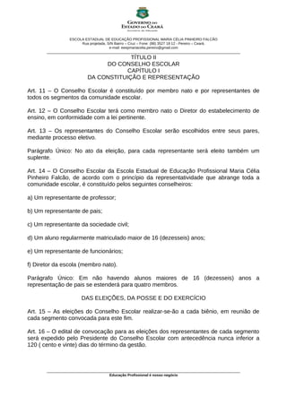 ESCOLA ESTADUAL DE EDUCAÇÃO PROFISSIONAL MARIA CÉLIA PINHEIRO FALCÃO
                         Rua projetada, S/N Bairro – Cruz – Fone: (88) 3527 18 12 - Pereiro – Ceará.
                                         e-mail: eeepmariacelia.pereiro@gmail.com
       ________________________________________________________________________________________________
                                        TÍTULO II
                                DO CONSELHO ESCOLAR
                                       CAPÍTULO I
                           DA CONSTITUIÇÃO E REPRESENTAÇÃO

Art. 11 – O Conselho Escolar é constituído por membro nato e por representantes de
todos os segmentos da comunidade escolar.

Art. 12 – O Conselho Escolar terá como membro nato o Diretor do estabelecimento de
ensino, em conformidade com a lei pertinente.

Art. 13 – Os representantes do Conselho Escolar serão escolhidos entre seus pares,
mediante processo eletivo.

Parágrafo Único: No ato da eleição, para cada representante será eleito também um
suplente.

Art. 14 – O Conselho Escolar da Escola Estadual de Educação Profissional Maria Célia
Pinheiro Falcão, de acordo com o princípio da representatividade que abrange toda a
comunidade escolar, é constituído pelos seguintes conselheiros:

a) Um representante de professor;

b) Um representante de pais;

c) Um representante da sociedade civil;

d) Um aluno regularmente matriculado maior de 16 (dezesseis) anos;

e) Um representante de funcionários;

f) Diretor da escola (membro nato).

Parágrafo Único: Em não havendo alunos maiores de 16 (dezesseis) anos a
representação de pais se estenderá para quatro membros.

                        DAS ELEIÇÕES, DA POSSE E DO EXERCÍCIO

Art. 15 – As eleições do Conselho Escolar realizar-se-ão a cada biênio, em reunião de
cada segmento convocada para este fim.

Art. 16 – O edital de convocação para as eleições dos representantes de cada segmento
será expedido pelo Presidente do Conselho Escolar com antecedência nunca inferior a
120 ( cento e vinte) dias do término da gestão.



       ________________________________________________________________________________________________
                                      Educação Profissional é nosso negócio
 