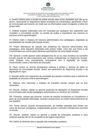 ESCOLA ESTADUAL DE EDUCAÇÃO PROFISSIONAL MARIA CÉLIA PINHEIRO FALCÃO
                          Rua projetada, S/N Bairro – Cruz – Fone: (88) 3527 18 12 - Pereiro – Ceará.
                                          e-mail: eeepmariacelia.pereiro@gmail.com
        ________________________________________________________________________________________________
IV. Definir critérios para a cessão do prédio escolar para outras atividades que não as de
ensino, observando os dispositivos legais emanados da mantenedora, garantindo o fluxo
de comunicação permanente, de modo que as informações sejam divulgadas a todos em
tempo hábil;

V. Analisar projetos elaborados e/ou em execução por quaisquer dos segmentos que
compõem a comunidade escolar, no sentido de avaliar a importância dos mesmos no
processo ensino-aprendizagem;

VI. Arbitrar sobre o impasse de natureza administrativa e/ou pedagógica, esgotadas as
possibilidades de solução pela equipe escolar;

VII. Propor alternativas de solução dos problemas de natureza administrativa e/ou
pedagógica, tanto daqueles detectados pelo próprio órgão, como dos que forem a ele
encaminhados por escrito pelos diferentes participantes da comunidade escolar;

VIII. Apreciar e emitir parecer sobre desligamento de um ou mais membros do Conselho
Escolar quando do não-cumprimento das normas estabelecidas no Regimento Escolar,
neste Estatuto, e/ou procedimento incompatível com a dignidade da função,
encaminhado-o para a Secretaria da Educação;

IX. Fazer cumprir as normas disciplinares relativas a direitos e deveres de todos os
elementos da comunidade escolar, dentro dos parâmetros do Regimento Escolar e da
legislação em vigor;

X. Articular ações com segmentos da sociedade que possam contribuir para a melhoria da
qualidade do processo ensino-aprendizagem;

XI. Elaborar e/ou reformular o Estatuto do Conselho Escolar sempre que se fizer
necessário;

XII. Discutir, analisar, rejeitar ou aprovar propostas de alterações no Regimento Escolar
encaminhadas pela equipe pedagógico administrativa ou membros do Conselho;

XIII. Promover, sempre que possível, círculos de estudos envolvendo os Conselheiros a
partir de necessidades detectadas, visando a proporcionar um melhor desenvolvimento do
seu trabalho;

XIV. Tomar ciência, visando acompanhamento, de medidas adotadas pelo Diretor nos
casos de doenças contagiosas, irregularidades graves e soluções emergenciais ocorridas
na escola;

XV. Discutir, analisar, rejeitar ou aprovar a criação de instituições auxiliares e seus
estatutos quando não for da competência de órgãos específicos;

XVI. Definir as diretrizes para a atuação das instituições auxiliares;

        ________________________________________________________________________________________________
                                       Educação Profissional é nosso negócio
 