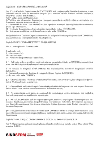 Capítulo III - DA COMISSÃO ORGANIZADORA
Art. 6º – A Comissão Organizadora do IV CONSERM será composta pela Diretoria da entidade e uma
Comissão Auxiliar eleita em Assembleia composta por 5 membros da base filiados à entidade, conforme o
artigo 8º do Estatuto do SINDSERM.
Art 7º- Cabe à Comissão Organizadora:
I - Viabilizar toda infraestrutura do congresso (transporte, acomodações, refeições e lanches, reprodução grá-
fica durante o evento, pastas, crachás, etc.);
II – Sistematizar até o dia 15 de setembro de 2016 a proposta de moções e resoluções recebidas dentro dos
prazos aqui estabelecidos.
III - Credenciar delegados (as), observadores (as) e convidados (as) do IV CONSERM.
IV - Sistematizar e publicizar as deliberações aprovadas no IV CONSERM.
Parágrafo único -AComissão Organizadora reproduzirá e disponibilizará aos participantes do IV CONSERM,
os documentos que foram encaminhados na data prevista.
Capítulo IV- DOS (AS) PARTICIPANTES DO CONGRESSO
Art. 8º - Participarão do IV CONSERM:
I - delegados (as);
II - observadores (as);
III - convidados (as);
IV – Assessoria de apoio técnico e operacional.
§ 1º - Delegados serão os servidores municipais ativos e aposentados, filiados ao SINDSERM, com direito a
voz e voto. Os delegados deverão cumprir as seguintes exigências:
a - Ter realizado sua filiação ao SINDSERM até a data na qual ocorrer a escolha dos delegados no seu local
de trabalho;
b - Estar em pleno gozo dos direitos e deveres conferidos no Estatuto do SINDERM;
c – Ter sido eleito ao IV CONSERM.
§ 2º - Observadores serão servidores devidamente credenciados, com direito a voz, não ultrapassando percen-
tual de 5% dos delegados ao congresso.
§ 3º - Os convidados serão definidos pela Comissão Organizadora do Congresso com base na pauta do mesmo
e terão direito a voz, sendo estes representantes de movimentos sociais;
§ 4º - As assessorias de apoio técnico e operacional são prestadores de serviços contratados pela entidade e
funcionários do sindicato, devidamente identificados.
.
§ 5º - O SINDSERM arcará com as despesas (passagens, translado, hospedagens e alimentação) dos fun-
cionários da entidade, assessorias, dos palestrantes e convidados que participarão do Congresso, autorizadas
pela Comissão organizadora, bem como a alimentação dos (as) delegados (as) e dos (as) observadores (as)
durante o Congresso.
§ 6º - Será garantida creche durante as atividades do IV CONSERM a todas as crianças de até 12 anos de idade
cujas mães ou pais informarem a necessidade deste atendimento com a antecedência estipulada pela Comissão
Organizadora.
Capítulo V - DA ELEIÇÃO DOS DELEGADOS E ESCOLHA DOS OBSERVADORES
Art. 9º- O prazo para a realização das eleições de delegados nos locais de trabalho será de 13 de julho à 09 de
setembro de 2016.
SINDSERM
 
