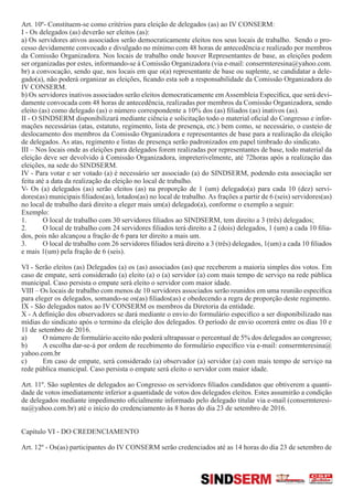 Art. 10º- Constituem-se como critérios para eleição de delegados (as) ao IV CONSERM:
I - Os delegados (as) deverão ser eleitos (as):
a) Os servidores ativos associados serão democraticamente eleitos nos seus locais de trabalho. Sendo o pro-
cesso devidamente convocado e divulgado no mínimo com 48 horas de antecedência e realizado por membros
da Comissão Organizadora. Nos locais de trabalho onde houver Representantes de base, as eleições podem
ser organizadas por estes, informando-se à Comissão Organizadora (via e-mail: consermteresina@yahoo.com.
br) a convocação, sendo que, nos locais em que o(a) representante de base ou suplente, se candidatar a dele-
gado(a), não poderá organizar as eleições, ficando esta sob a responsabilidade da Comissão Organizadora do
IV CONSERM.
b) Os servidores inativos associados serão eleitos democraticamente em Assembleia Específica, que será devi-
damente convocada com 48 horas de antecedência, realizadas por membros da Comissão Organizadora, sendo
eleito (as) como delegado (as) o número correspondente a 10% dos (as) filiados (as) inativos (as).
II - O SINDSERM disponibilizará mediante ciência e solicitação todo o material oficial do Congresso e infor-
mações necessárias (atas, estatuto, regimento, lista de presença, etc.) bem como, se necessário, o custeio de
deslocamento dos membros da Comissão Organizadora e representantes de base para a realização da eleição
de delegados. As atas, regimento e listas de presença serão padronizados em papel timbrado do sindicato.
III – Nos locais onde as eleições para delegados forem realizadas por representantes de base, todo material da
eleição deve ser devolvido à Comissão Organizadora, impreterivelmente, até 72horas após a realização das
eleições, na sede do SINDSERM.
IV - Para votar e ser votado (a) é necessário ser associado (a) do SINDSERM, podendo esta associação ser
feita até a data da realização da eleição no local de trabalho.
V- Os (a) delegados (as) serão eleitos (as) na proporção de 1 (um) delegado(a) para cada 10 (dez) servi-
dores(as) municipais filiados(as), lotados(as) no local de trabalho. As frações a partir de 6 (seis) servidores(as)
no local de trabalho dará direito a eleger mais um(a) delegado(a), conforme o exemplo a seguir:
Exemplo:
1.	 O local de trabalho com 30 servidores filiados ao SINDSERM, tem direito a 3 (três) delegados;
2.	 O local de trabalho com 24 servidores filiados terá direito a 2 (dois) delegados, 1 (um) a cada 10 filia-
dos, pois não alcançou a fração de 6 para ter direito a mais um.
3.	 O local de trabalho com 26 servidores filiados terá direito a 3 (três) delegados, 1(um) a cada 10 filiados
e mais 1(um) pela fração de 6 (seis).
VI - Serão eleitos (as) Delegados (a) os (as) associados (as) que receberem a maioria simples dos votos. Em
caso de empate, será considerado (a) eleito (a) o (a) servidor (a) com mais tempo de serviço na rede pública
municipal. Caso persista o empate será eleito o servidor com maior idade.
VIII – Os locais de trabalho com menos de 10 servidores associados serão reunidos em uma reunião específica
para eleger os delegados, somando-se os(as) filiados(as) e obedecendo a regra de proporção deste regimento.
IX - São delegados natos ao IV CONSERM os membros da Diretoria da entidade.
X - A definição dos observadores se dará mediante o envio do formulário especifico a ser disponibilizado nas
mídias do sindicato após o termino da eleição dos delegados. O período de envio ocorrerá entre os dias 10 e
11 de setembro de 2016.
a)	 O número de formulário aceito não poderá ultrapassar o percentual de 5% dos delegados ao congresso;
b)	 A escolha dar-se-á por ordem de recebimento do formulário específico via e-mail: consermteresina@
yahoo.com.br
c)	 Em caso de empate, será considerado (a) observador (a) servidor (a) com mais tempo de serviço na
rede pública municipal. Caso persista o empate será eleito o servidor com maior idade.
Art. 11º. São suplentes de delegados ao Congresso os servidores filiados candidatos que obtiverem a quanti-
dade de votos imediatamente inferior a quantidade de votos dos delegados eleitos. Estes assumirão a condição
de delegados mediante impedimento oficialmente informado pelo delegado titular via e-mail (consermteresi-
na@yahoo.com.br) até o início do credenciamento às 8 horas do dia 23 de setembro de 2016.
Capítulo VI - DO CREDENCIAMENTO
Art. 12º - Os(as) participantes do IV CONSERM serão credenciados até as 14 horas do dia 23 de setembro de
SINDSERM
 