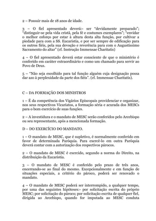 2 – Possuir mais de 18 anos de idade.
3 – O fiel apresentado deverá:- ser “devidamente preparado”;
“distinguir-se pela vida cristã, pela fé e costumes exemplares”; “envidar
o melhor esforço por estar à altura desta alta função, por cultivar a
piedade para com a SS. Eucaristia, e por ser sempre de edificação para
os outros fiéis, pela sua devoção e reverência para com o Augustíssimo
Sacramento do altar” (cf. Instrução Immensae Charitatis)
4 – O fiel apresentado deverá estar consciente de que o ministério é
conferido em caráter extraordinário e como um chamado para servir ao
Povo de Deus.
5 – “Não seja escolhido para tal função alguém cuja designação possa
dar azo à perplexidade da parte dos fiéis”. (cf. Immensae Charitatis).
C – DA FORMAÇÃO DOS MINISTROS
1 – É da competência dos Vigários Episcopais providenciar e organizar,
nos seus respectivos Vicariatos, a formação séria e acurada dos MESCs
para o bom exercício de suas funções.
2 – A investidura e o mandato de MESC serão conferidos pelo Arcebispo
ou seu representante, após a mencionada formação.
D – DO EXERCÍCIO DO MANDATO.
1 – O mandato de MESC, que é supletivo, é normalmente conferido em
favor de determinada Paróquia. Para exercê-lo em outra Paróquia
deverá contar com a autorização dos respectivos párocos.
2 – O mandato de MESC é exercido, segundo a norma do Direito, na
distribuição da Eucaristia.
3 – O mandato de MESC é conferido pelo prazo de três anos,
encerrando-se ao final do mesmo. Excepcionalmente e em função de
situações especiais, a critério do pároco, poderá ser renovado o
mandato.
4 – O mandato de MESC poderá ser interrompido, a qualquer tempo,
por uma das seguintes hipóteses:- por solicitação escrita do próprio
MESC; por solicitação do pároco; por solicitação escrita de qualquer fiel,
dirigida ao Arcebispo, quando for imputada ao MESC conduta
 