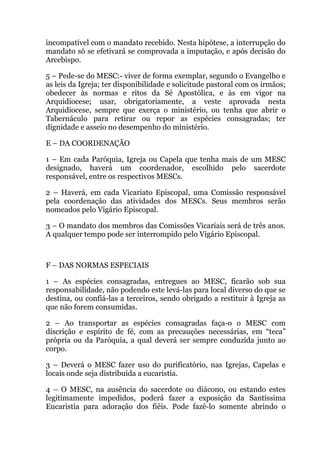 incompatível com o mandato recebido. Nesta hipótese, a interrupção do
mandato só se efetivará se comprovada a imputação, e após decisão do
Arcebispo.
5 – Pede-se do MESC:- viver de forma exemplar, segundo o Evangelho e
as leis da Igreja; ter disponibilidade e solicitude pastoral com os irmãos;
obedecer às normas e ritos da Sé Apostólica, e às em vigor na
Arquidiocese; usar, obrigatoriamente, a veste aprovada nesta
Arquidiocese, sempre que exerça o ministério, ou tenha que abrir o
Tabernáculo para retirar ou repor as espécies consagradas; ter
dignidade e asseio no desempenho do ministério.
E – DA COORDENAÇÃO
1 – Em cada Paróquia, Igreja ou Capela que tenha mais de um MESC
designado, haverá um coordenador, escolhido pelo sacerdote
responsável, entre os respectivos MESCs.
2 – Haverá, em cada Vicariato Episcopal, uma Comissão responsável
pela coordenação das atividades dos MESCs. Seus membros serão
nomeados pelo Vigário Episcopal.
3 – O mandato dos membros das Comissões Vicariais será de três anos.
A qualquer tempo pode ser interrompido pelo Vigário Episcopal.
F – DAS NORMAS ESPECIAIS
1 – As espécies consagradas, entregues ao MESC, ficarão sob sua
responsabilidade, não podendo este levá-las para local diverso do que se
destina, ou confiá-las a terceiros, sendo obrigado a restituir à Igreja as
que não forem consumidas.
2 – Ao transportar as espécies consagradas faça-o o MESC com
discrição e espírito de fé, com as precauções necessárias, em “teca”
própria ou da Paróquia, a qual deverá ser sempre conduzida junto ao
corpo.
3 – Deverá o MESC fazer uso do purificatório, nas Igrejas, Capelas e
locais onde seja distribuída a eucaristia.
4 – O MESC, na ausência do sacerdote ou diácono, ou estando estes
legitimamente impedidos, poderá fazer a exposição da Santíssima
Eucaristia para adoração dos fiéis. Pode fazê-lo somente abrindo o
 
