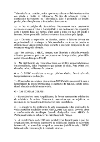 Tabernáculo ou, também, se for oportuno, colocar o cibório sobre o altar
ou, ainda, a hóstia no ostensório. No fim da adoração reporá o
Santíssimo Sacramento no Tabernáculo. Não é permitido ao MESC,
porém, dar a bênção com o Santíssimo Sacramento.
4.1 – Na exposição do Santíssimo Sacramento com ostensório,
acendam-se 4 ou 6 velas, e é obrigatório o uso do incenso. Na exposição
com o cibório haja, ao menos, duas velas e pode ou não ser usado o
incenso. Não é permitido deslocar-se com o Santíssimo pela Igreja.
4.2 – Durante a exposição, as orações, cantos e leituras devem ser
organizados de tal modo que os fiéis, recolhidos em fervorosa oração, se
dediquem ao Cristo Senhor. Haja durante a adoração momentos de um
oportuno e sagrado silêncio.
4.3 – Em tudo aja, o MESC, sempre, com discrição e piedade, evitando
atitudes, gestos ou palavras que possam ser interpretados, pelos fiéis,
como bênção dada pelo MESC.
5 – Na distribuição da comunhão ficam os MESCs responsabilizados,
em consciência, pelos fragmentos que caírem ao chão. Para evitar isto,
deverão, todos, utilizar-se de patenas.
6 – O MESC candidato a cargo público eletivo ficará afastado
temporariamente da função.
7 – Encerradas as eleições, não sendo o MESC eleito, reassumirá, sem a
necessidade de outra providência, o exercício da função. Sendo eleito,
ficará afastado definitivamente dela.
G – DAS NORMAS GERAIS
1 – Para exercício, nesta Arquidiocese, de forma permanente e definitiva
de ministros de outras Dioceses é necessário que se sujeitem, os
mesmos, às normas desta Arquidiocese para investidura.
2 – Os membros dos institutos de vida consagrada e das sociedades de
vida apostólica escolhidos como MESCs, para suas casas, deverão obter
a confirmação do Arcebispo. Quando designados como MESCs da
Paróquia deverão se submeter às orientações do Pároco.
3 – A transferência do MESC para local diverso daquele para o qual foi,
originalmente, investido dependerá de solicitação escrita do sacerdote
interessado, ao sacerdote ao qual se encontra jurisdicionado o MESC,
feita a devida comunicação à comissão vicarial.
 