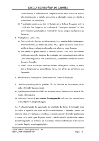 ESCOLA SECUNDÁRIA DE CAMÕES
CURSO EFA de Certificação Escolar – NS
REGULAMENTO ESPECÍFICO Página 10
conhecimentos, a mobilização de competências em novos contextos, as rela-
ções interpessoais, o trabalho em equipa, a adaptação a uma nova tarefa, a
pontualidade e a assiduidade.
b) A avaliação sumativa que tem por função servir de base de decisão sobre a
certificação final é expressa nos resultados de “Com aproveitamento” ou “Sem
aproveitamento”, em função do formando ter ou não atingido os objectivos da
formação.
5. Avaliação nos Cursos EFA:
a) Sem prejuízo do disposto nos números anteriores a avaliação formativa ocorre,
preferencialmente, no âmbito da área de PRA, a partir da qual se revela a con-
solidação das aprendizagens efectuadas pelo adulto ao longo do curso.
b) Para efeitos do ponto anterior, o formando deverá, salvo casos devidamente
justificados, proceder à entrega das evidências para cumprimento dos critérios
(actividades negociadas com os formadores), cumprindo o calendário acorda-
do com o formador.
c) Nestes cursos, a avaliação traduz-se ainda na atribuição de créditos, de acordo
com o Referencial de competências-chave, com efeitos na certificação dos
formandos.
6. Mecanismos de Promoção do Cumprimento dos Planos de Formação
6.1. Em situações excepcionais, quando a falta do formando for devidamente justifi-
cada, o formador deve assegurar:
a) o prolongamento das actividades até ao cumprimento do número de horas de for-
mação estabelecidas;
b) o desenvolvimento de mecanismos de recuperação tendo em vista o cumprimen-
to dos objectivos de aprendizagem.
6.2. A obrigatoriedade da leccionação da totalidade das horas de formação torna
necessária a reposição das aulas não leccionadas devendo o formador, sempre que
necessite faltar, providenciar no sentido de permutar com outro formador que leccione
o mesmo curso ou de repor, logo que possível, a(s) hora(s) não leccionada(s), poden-
do também para tal ser instituído um esquema de permutas/substituição de professores
no interior da própria equipa pedagógica.
 
