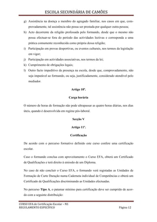 ESCOLA SECUNDÁRIA DE CAMÕES
CURSO EFA de Certificação Escolar – NS
REGULAMENTO ESPECÍFICO Página 12
g) Assistência na doença a membro do agregado familiar, nos casos em que, com-
provadamente, tal assistência não possa ser prestada por qualquer outra pessoa;
h) Acto decorrente da religião professada pelo formando, desde que o mesmo não
possa efectuar-se fora do período das actividades lectivas e corresponda a uma
prática comumente reconhecida como própria dessa religião;
i) Participação em provas desportivas, ou eventos culturais, nos termos da legislação
em vigor;
j) Participação em actividades associativas, nos termos da lei;
k) Cumprimento de obrigações legais;
l) Outro facto impeditivo da presença na escola, desde que, comprovadamente, não
seja imputável ao formando, ou seja, justificadamente, considerado atendível pelo
mediador.
Artigo 10º.
Carga horária
O número de horas de formação não pode ultrapassar as quatro horas diárias, nos dias
úteis, quando é desenvolvida em regime pós-laboral.
Secção V
Artigo 11º.
Certificação
De acordo com o percurso formativo definido este curso confere uma certificação
escolar.
Caso o formando conclua com aproveitamento o Curso EFA, obterá um Certificado
de Qualificações e terá direito à emissão de um Diploma.
No caso de não concluir o Curso EFA, o formando verá registadas as Unidades de
Formação de Curte Duração numa Caderneta individual de Competências e obterá um
Certificado de Qualificações discriminando as Unidades efectuadas.
No percurso Tipo A, o patamar mínimo para certificação deve ser cumprido de acor-
do com a seguinte distribuição:
 