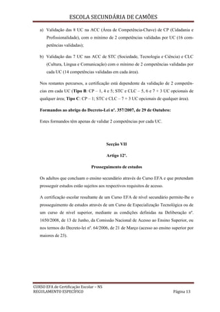 ESCOLA SECUNDÁRIA DE CAMÕES
CURSO EFA de Certificação Escolar – NS
REGULAMENTO ESPECÍFICO Página 13
a) Validação das 8 UC na ACC (Área de Competência-Chave) de CP (Cidadania e
Profissionalidade), com o mínimo de 2 competências validadas por UC (16 com-
petências validadas);
b) Validação das 7 UC nas ACC de STC (Sociedade, Tecnologia e Ciência) e CLC
(Cultura, Língua e Comunicação) com o mínimo de 2 competências validadas por
cada UC (14 competências validadas em cada área).
Nos restantes percursos, a certificação está dependente da validação de 2 competên-
cias em cada UC (Tipo B: CP – 1, 4 e 5; STC e CLC – 5, 6 e 7 + 3 UC opcionais de
qualquer área; Tipo C: CP – 1; STC e CLC – 7 + 3 UC opcionais de qualquer área).
Formandos ao abrigo do Decreto-Lei nº. 357/2007, de 29 de Outubro:
Estes formandos têm apenas de validar 2 competências por cada UC.
Secção VII
Artigo 12º.
Prosseguimento de estudos
Os adultos que concluam o ensino secundário através do Curso EFA e que pretendam
prosseguir estudos estão sujeitos aos respectivos requisitos de acesso.
A certificação escolar resultante de um Curso EFA de nível secundário permite-lhe o
prosseguimento de estudos através de um Curso de Especialização Tecnológica ou de
um curso de nível superior, mediante as condições definidas na Deliberação nº.
1650/2008, de 13 de Junho, da Comissão Nacional de Acesso ao Ensino Superior, ou
nos termos do Decreto-lei nº. 64/2006, de 21 de Março (acesso ao ensino superior por
maiores de 23).
 