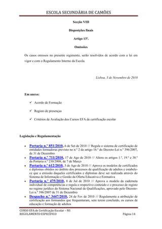 ESCOLA SECUNDÁRIA DE CAMÕES
CURSO EFA de Certificação Escolar – NS
REGULAMENTO ESPECÍFICO Página 14
Secção VIII
Disposições finais
Artigo 13º.
Omissões
Os casos omissos no presente regimento, serão resolvidos de acordo com a lei em
vigor e com o Regulamento Interno da Escola.
Lisboa, 3 de Novembro de 2010
Em anexo:
 Acordo de Formação
 Registo de presenças
 Critérios de Avaliação dos Cursos EFA de certificação escolar
Legislação e Regulamentação
 Portaria n.º 851/2010, 6 de Set de 2010 /// Regula o sistema de certificação de
entidades formadoras previsto no n.º 2 do artigo 16.º do Decreto-Lei n.º 396/2007,
de 31 de Dezembro
 Portaria n.º 711/2010, 17 de Ago de 2010 /// Altera os artigos 1.º, 19.º e 38.º
da Portaria n.º 230/2008, de 7 de Março
 Portaria n.º 612/2010, 3 de Ago de 2010 /// Aprova os modelos de certificados
e diplomas obtidos no âmbito dos processos de qualificação de adultos e estabele-
ce que a emissão daqueles certificados e diplomas deve ser realizada através do
Sistema de Informação e Gestão da Oferta Educativa e Formativa
 Portaria n.º 475/2010, 8 de Jul de 2010 /// Aprova o modelo da caderneta
individual de competências e regula o respectivo conteúdo e o processo de registo
no regime jurídico do Sistema Nacional de Qualificações, aprovado pelo Decreto-
Lei n.º 396/2007 de 31 de Dezembro
 Despacho n.º 3447/2010, 24 de Fev de 2010 /// Regulamenta a atribuição de
certificação aos formandos que frequentaram, sem terem concluído, os cursos de
educação e formação de adultos
 