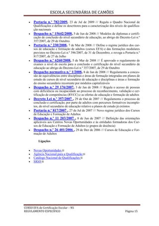 ESCOLA SECUNDÁRIA DE CAMÕES
CURSO EFA de Certificação Escolar – NS
REGULAMENTO ESPECÍFICO Página 15
 Portaria n.º 782/2009, 23 de Jul de 2009 /// Regula o Quadro Nacional de
Qualificações e define os descritores para a caracterização dos níveis de qualifica-
ção nacionais
 Despacho n.º 15642/2008, 5 de Jun de 2008 /// Modelos de diplomas e certifi-
cação de conclusão do nível secundário de educação, ao abrigo do Decreto-Lei n.º
357/2007, de 29 de Outubro
 Portaria n.º 230/2008, 7 de Mar de 2008 /// Define o regime jurídico dos cur-
sos de educação e formação de adultos (cursos EFA) e das formações modulares
previstos no Decreto-Lei n.º 396/2007, de 31 de Dezembro, e revoga a Portaria n.º
817/2007, de 27 de Julho
 Despacho n.º 6260/2008, 5 de Mar de 2008 /// É aprovado o regulamento de
exames a nível de escola para a conclusão e certificação do nível secundário de
educação ao abrigo do Decreto-Lei n.º 357/2007, de 29 de Outubro
 Despacho normativo n.º 1/2008, 8 de Jan de 2008 /// Regulamenta a conces-
são de equivalências entre disciplinas e áreas de formação integradas em planos de
estudo de cursos de nível secundário de educação e disciplinas e áreas e formação
do ensino secundário recorrente por módulos capitalizáveis
 Despacho n.º 29 176/2007, 3 de Jan de 2008 /// Regula o acesso de pessoas
com deficiência ou incapacidade ao processo de reconhecimento, validação e cer-
tificação de competências (RVCC) e as ofertas de educação e formação de adultos
 Decreto Lei n.º 357/2007 , 29 de Out de 2007 /// Regulamenta o processo de
conclusão e certificação, por parte de adultos com percursos formativos incomple-
tos, do nível secundário de educação relativo a planos de estudo já extintos
 Portaria n.º 817/2007 , 27 de Jul de 2007 /// Novo regime jurídico dos Cursos
de Educação e Formação de Adultos
 Despacho n.º 11 203/2007 , 8 de Jun de 2007 /// Definição das orientações
aplicáveis aos Centros Novas Oportunidades e às entidades formadoras dos Cur-
sos de Educação e Formação de Adultos (e grupos de docência)
 Despacho n.º 26 401/2006 , 29 de Dez de 2006 /// Cursos de Educação e For-
mação de Adultos
Ligações
 Novas Oportunidades
 Agência Nacional para a Qualificação
 Catálogo Nacional de Qualificações
 SIGO
 