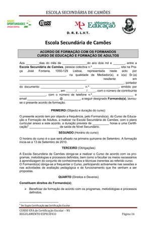 ESCOLA SECUNDÁRIA DE CAMÕES
CURSO EFA de Certificação Escolar – NS
REGULAMENTO ESPECÍFICO Página 16
D. R. E. L.V.T.
Escola Secundária de Camões
ACORDO DE FORMAÇÃO COM OS FORMANDOS
CURSO DE EDUCAÇÃO E FORMAÇÃO DE ADULTOS
Aos ________dias do mês de _______________do ano dois mil e _______, entre a
Escola Secundária de Camões, pessoa colectiva n.º ________________, sita na Pra-
ça José Fontana, 1050-129 Lisboa, representada neste acto por
____________________________, na qualidade de Mediador(a), e o(a) Sr.(a)
________________________________________, residente em
_______________________________________________________________, portador
do documento __________________________ n.º _________________, emitido por
________________________, em ______/______/_____, com o número de contribuinte
________________, com o número de telefone n.º_________________________ e
email ___________________ @ __________, a seguir designado Formando(a), lavrou-
se o presente acordo de formação.
PRIMEIRO (Objecto e duração do curso)
O presente acordo tem por objecto a frequência, pelo Formando(a), do Curso de Educa-
ção e Formação de Adultos, a realizar na Escola Secundária de Camões, com o plano
curricular anexo a este acordo, a duração prevista de __________ horas e uma Certifi-
cação5
__________________ de saída de Nível Secundário.
SEGUNDO (Horário do curso)
O horário do curso é o que será afixado na primeira quinzena de Setembro. A formação
inicia-se a 13 de Setembro de 2010.
TERCEIRO (Obrigações)
A Escola Secundária de Camões obriga-se a realizar o Curso de acordo com os pro-
gramas, metodologias e processos definidos, bem como a facultar os meios necessários
à aprendizagem do conjunto de conhecimentos e técnicas inerentes ao referido curso.
O Formando(a) obriga-se a frequentar o Curso, participando activamente nas sessões e
nas actividades de avaliação pedagógica e de funcionamento que lhe venham a ser
propostas.
QUARTO (Direitos e Deveres)
Constituem direitos do Formando(a):
 Beneficiar da formação de acordo com os programas, metodologias e processos
definidos;
5
De Dupla Certificação ou Certificação Escolar
 