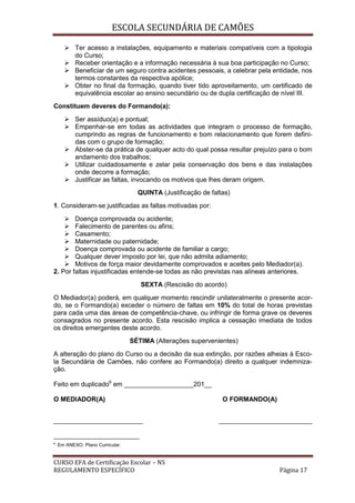 ESCOLA SECUNDÁRIA DE CAMÕES
CURSO EFA de Certificação Escolar – NS
REGULAMENTO ESPECÍFICO Página 17
 Ter acesso a instalações, equipamento e materiais compatíveis com a tipologia
do Curso;
 Receber orientação e a informação necessária à sua boa participação no Curso;
 Beneficiar de um seguro contra acidentes pessoais, a celebrar pela entidade, nos
termos constantes da respectiva apólice;
 Obter no final da formação, quando tiver tido aproveitamento, um certificado de
equivalência escolar ao ensino secundário ou de dupla certificação de nível III.
Constituem deveres do Formando(a):
 Ser assíduo(a) e pontual;
 Empenhar-se em todas as actividades que integram o processo de formação,
cumprindo as regras de funcionamento e bom relacionamento que forem defini-
das com o grupo de formação;
 Abster-se da prática de qualquer acto do qual possa resultar prejuízo para o bom
andamento dos trabalhos;
 Utilizar cuidadosamente e zelar pela conservação dos bens e das instalações
onde decorre a formação;
 Justificar as faltas, invocando os motivos que lhes deram origem.
QUINTA (Justificação de faltas)
1. Consideram-se justificadas as faltas motivadas por:
 Doença comprovada ou acidente;
 Falecimento de parentes ou afins;
 Casamento;
 Maternidade ou paternidade;
 Doença comprovada ou acidente de familiar a cargo;
 Qualquer dever imposto por lei, que não admita adiamento;
 Motivos de força maior devidamente comprovados e aceites pelo Mediador(a).
2. Por faltas injustificadas entende-se todas as não previstas nas alíneas anteriores.
SEXTA (Rescisão do acordo)
O Mediador(a) poderá, em qualquer momento rescindir unilateralmente o presente acor-
do, se o Formando(a) exceder o número de faltas em 10% do total de horas previstas
para cada uma das áreas de competência-chave, ou infringir de forma grave os deveres
consagrados no presente acordo. Esta rescisão implica a cessação imediata de todos
os direitos emergentes deste acordo.
SÉTIMA (Alterações supervenientes)
A alteração do plano do Curso ou a decisão da sua extinção, por razões alheias à Esco-
la Secundária de Camões, não confere ao Formando(a) direito a qualquer indemniza-
ção.
Feito em duplicado6
em ___________________201__
O MEDIADOR(A) O FORMANDO(A)
___________________________ ____________________________
6
Em ANEXO: Plano Curricular.
 