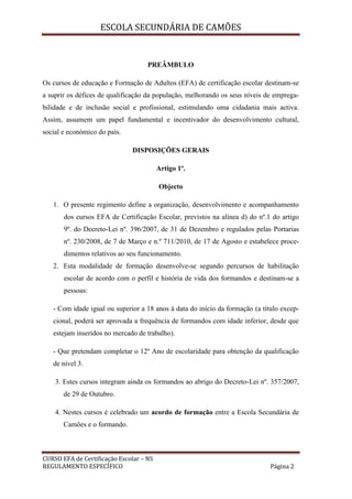 ESCOLA SECUNDÁRIA DE CAMÕES
CURSO EFA de Certificação Escolar – NS
REGULAMENTO ESPECÍFICO Página 2
PREÂMBULO
Os cursos de educação e Formação de Adultos (EFA) de certificação escolar destinam-se
a suprir os défices de qualificação da população, melhorando os seus níveis de emprega-
bilidade e de inclusão social e profissional, estimulando uma cidadania mais activa.
Assim, assumem um papel fundamental e incentivador do desenvolvimento cultural,
social e económico do país.
DISPOSIÇÕES GERAIS
Artigo 1º.
Objecto
1. O presente regimento define a organização, desenvolvimento e acompanhamento
dos cursos EFA de Certificação Escolar, previstos na alínea d) do nº.1 do artigo
9º. do Decreto-Lei nº. 396/2007, de 31 de Dezembro e regulados pelas Portarias
nº. 230/2008, de 7 de Março e n.º 711/2010, de 17 de Agosto e estabelece proce-
dimentos relativos ao seu funcionamento.
2. Esta modalidade de formação desenvolve-se segundo percursos de habilitação
escolar de acordo com o perfil e história de vida dos formandos e destinam-se a
pessoas:
- Com idade igual ou superior a 18 anos à data do início da formação (a título excep-
cional, poderá ser aprovada a frequência de formandos com idade inferior, desde que
estejam inseridos no mercado de trabalho).
- Que pretendam completar o 12º Ano de escolaridade para obtenção da qualificação
de nível 3.
3. Estes cursos integram ainda os formandos ao abrigo do Decreto-Lei nº. 357/2007,
de 29 de Outubro.
4. Nestes cursos é celebrado um acordo de formação entre a Escola Secundária de
Camões e o formando.
 
