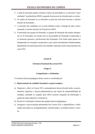 ESCOLA SECUNDÁRIA DE CAMÕES
CURSO EFA de Certificação Escolar – NS
REGULAMENTO ESPECÍFICO Página 4
5. A data de inscrição poderá constituir critério de prioridade (e se estiverem “enca-
minhados” na plataforma SIGO), aquando do processo de selecção para os cursos.
6. As acções de formação só se realizarão se para elas estiverem inscritas o número
mínimo de formandos.
7. A inscrição dos candidatos só se torna definitiva após a entrega de toda a docu-
mentação e estarem inscritos na Plataforma SIGO.
8. Constituição dos grupos de formação: os grupos de formação não podem ultrapas-
sar os 25 formandos, de acordo com as necessidades de formação evidenciadas e
os interesses pessoais e profissionais dos formandos. Este limite pode apenas ser
ultrapassado em situações excepcionais e por razões devidamente fundamentadas,
dependendo da autorização prévia da entidade responsável pelo funcionamento do
curso EFA.
Secção II
Estrutura funcional dos cursos EFA
Artigo 4º.
Competências e Atribuições
A estrutura técnico-pedagógica destes cursos é constituída por:
1 – Representante da entidade formadora a quem compete:
a) Organizar e aferir os Cursos EFA, nomeadamente desenvolvendo todos os proce-
dimentos logísticos e técnico-administrativos que sejam da responsabilidade da
entidade, incluindo os exigidos pelo SIGO (sistema integrado da informação e
gestão da oferta educativa e formativa).
b) Promover a formação contínua das equipas técnico-pedagógicas.
c) Assegurar a auto-avaliação permanente dos Cursos EFA e disponibilizar a infor-
mação necessária ao acompanhamento, monitorização e avaliação interna e exter-
na.
 