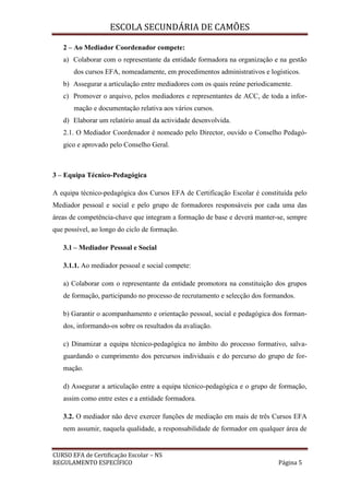 ESCOLA SECUNDÁRIA DE CAMÕES
CURSO EFA de Certificação Escolar – NS
REGULAMENTO ESPECÍFICO Página 5
2 – Ao Mediador Coordenador compete:
a) Colaborar com o representante da entidade formadora na organização e na gestão
dos cursos EFA, nomeadamente, em procedimentos administrativos e logísticos.
b) Assegurar a articulação entre mediadores com os quais reúne periodicamente.
c) Promover o arquivo, pelos mediadores e representantes de ACC, de toda a infor-
mação e documentação relativa aos vários cursos.
d) Elaborar um relatório anual da actividade desenvolvida.
2.1. O Mediador Coordenador é nomeado pelo Director, ouvido o Conselho Pedagó-
gico e aprovado pelo Conselho Geral.
3 – Equipa Técnico-Pedagógica
A equipa técnico-pedagógica dos Cursos EFA de Certificação Escolar é constituída pelo
Mediador pessoal e social e pelo grupo de formadores responsáveis por cada uma das
áreas de competência-chave que integram a formação de base e deverá manter-se, sempre
que possível, ao longo do ciclo de formação.
3.1 – Mediador Pessoal e Social
3.1.1. Ao mediador pessoal e social compete:
a) Colaborar com o representante da entidade promotora na constituição dos grupos
de formação, participando no processo de recrutamento e selecção dos formandos.
b) Garantir o acompanhamento e orientação pessoal, social e pedagógica dos forman-
dos, informando-os sobre os resultados da avaliação.
c) Dinamizar a equipa técnico-pedagógica no âmbito do processo formativo, salva-
guardando o cumprimento dos percursos individuais e do percurso do grupo de for-
mação.
d) Assegurar a articulação entre a equipa técnico-pedagógica e o grupo de formação,
assim como entre estes e a entidade formadora.
3.2. O mediador não deve exercer funções de mediação em mais de três Cursos EFA
nem assumir, naquela qualidade, a responsabilidade de formador em qualquer área de
 