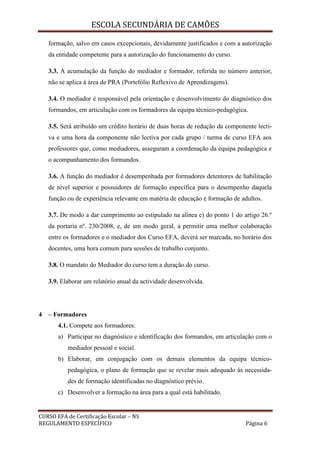 ESCOLA SECUNDÁRIA DE CAMÕES
CURSO EFA de Certificação Escolar – NS
REGULAMENTO ESPECÍFICO Página 6
formação, salvo em casos excepcionais, devidamente justificados e com a autorização
da entidade competente para a autorização do funcionamento do curso.
3.3. A acumulação da função do mediador e formador, referida no número anterior,
não se aplica à área de PRA (Portefólio Reflexivo de Aprendizagens).
3.4. O mediador é responsável pela orientação e desenvolvimento do diagnóstico dos
formandos, em articulação com os formadores da equipa técnico-pedagógica.
3.5. Será atribuído um crédito horário de duas horas de redução da componente lecti-
va e uma hora da componente não lectiva por cada grupo / turma de curso EFA aos
professores que, como mediadores, asseguram a coordenação da equipa pedagógica e
o acompanhamento dos formandos.
3.6. A função do mediador é desempenhada por formadores detentores de habilitação
de nível superior e possuidores de formação específica para o desempenho daquela
função ou de experiência relevante em matéria de educação e formação de adultos.
3.7. De modo a dar cumprimento ao estipulado na alínea e) do ponto 1 do artigo 26.º
da portaria nº. 230/2008, e, de um modo geral, a permitir uma melhor colaboração
entre os formadores e o mediador dos Curso EFA, deverá ser marcada, no horário dos
docentes, uma hora comum para sessões de trabalho conjunto.
3.8. O mandato do Mediador do curso tem a duração do curso.
3.9. Elaborar um relatório anual da actividade desenvolvida.
4 – Formadores
4.1. Compete aos formadores:
a) Participar no diagnóstico e identificação dos formandos, em articulação com o
mediador pessoal e social.
b) Elaborar, em conjugação com os demais elementos da equipa técnico-
pedagógica, o plano de formação que se revelar mais adequado às necessida-
des de formação identificadas no diagnóstico prévio.
c) Desenvolver a formação na área para a qual está habilitado.
 