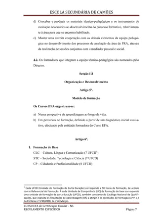 ESCOLA SECUNDÁRIA DE CAMÕES
CURSO EFA de Certificação Escolar – NS
REGULAMENTO ESPECÍFICO Página 7
d) Conceber e produzir os materiais técnico-pedagógicos e os instrumentos de
avaliação necessários ao desenvolvimento do processo formativo, relativamen-
te à área para que se encontra habilitado.
e) Manter uma estreita cooperação com os demais elementos da equipa pedagó-
gica no desenvolvimento dos processos de avaliação da área de PRA, através
da realização de sessões conjuntas com o mediador pessoal e social.
4.2. Os formadores que integram a equipa técnico-pedagógica são nomeados pelo
Director.
Secção III
Organização e Desenvolvimento
Artigo 5º.
Modelo de formação
Os Cursos EFA organizam-se:
a) Numa perspectiva de aprendizagem ao longo da vida.
b) Em percursos de formação, definido a partir de um diagnóstico inicial avalia-
tivo, efectuado pela entidade formadora do Curso EFA.
Artigo 6º.
1. Formação de Base
CLC – Cultura, Língua e Comunicação (7 UFCD1
)
STC – Sociedade, Tecnologia e Ciência (7 UFCD)
CP – Cidadania e Profissionalidade (8 UFCD)
1
Cada UFCD (Unidade de Formação de Curta Duração) corresponde a 50 horas de formação, de acordo
com o Referencial de Formação. A cada Unidade de Competência (UC) da formação de base corresponde
uma unidade de formação de curta duração (UFCD), também constante do Catálogo Nacional de Qualifi-
cações, que explicita os Resultados de Aprendizagem (RA) a atingir e os conteúdos de formação (Artº. 14
da Portaria n.º 230/2008, de 7 de Março).
 