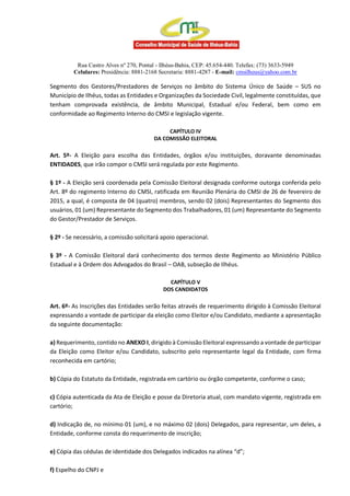 Rua Castro Alves nº 270, Pontal - Ilhéus-Bahia, CEP: 45.654-440. Telefax: (73) 3633-5949
Celulares: Presidência: 8881-2168 Secretaria: 8881-4287 - E-mail: cmsilheus@yahoo.com.br
Segmento dos Gestores/Prestadores de Serviços no âmbito do Sistema Único de Saúde – SUS no
Município de Ilhéus, todas as Entidades e Organizações da Sociedade Civil, legalmente constituídas, que
tenham comprovada existência, de âmbito Municipal, Estadual e/ou Federal, bem como em
conformidade ao Regimento Interno do CMSI e legislação vigente.
CAPÍTULO IV
DA COMISSÃO ELEITORAL
Art. 5º- A Eleição para escolha das Entidades, órgãos e/ou instituições, doravante denominadas
ENTIDADES, que irão compor o CMSI será regulada por este Regimento.
§ 1º - A Eleição será coordenada pela Comissão Eleitoral designada conforme outorga conferida pelo
Art. 8º do regimento Interno do CMSI, ratificada em Reunião Plenária do CMSI de 26 de fevereiro de
2015, a qual, é composta de 04 (quatro) membros, sendo 02 (dois) Representantes do Segmento dos
usuários, 01 (um) Representante do Segmento dos Trabalhadores, 01 (um) Representante do Segmento
do Gestor/Prestador de Serviços.
§ 2º - Se necessário, a comissão solicitará apoio operacional.
§ 3º - A Comissão Eleitoral dará conhecimento dos termos deste Regimento ao Ministério Público
Estadual e à Ordem dos Advogados do Brasil – OAB, subseção de Ilhéus.
CAPÍTULO V
DOS CANDIDATOS
Art. 6º- As Inscrições das Entidades serão feitas através de requerimento dirigido à Comissão Eleitoral
expressando a vontade de participar da eleição como Eleitor e/ou Candidato, mediante a apresentação
da seguinte documentação:
a) Requerimento, contido no ANEXO I, dirigido à Comissão Eleitoral expressando a vontade de participar
da Eleição como Eleitor e/ou Candidato, subscrito pelo representante legal da Entidade, com firma
reconhecida em cartório;
b) Cópia do Estatuto da Entidade, registrada em cartório ou órgão competente, conforme o caso;
c) Cópia autenticada da Ata de Eleição e posse da Diretoria atual, com mandato vigente, registrada em
cartório;
d) Indicação de, no mínimo 01 (um), e no máximo 02 (dois) Delegados, para representar, um deles, a
Entidade, conforme consta do requerimento de inscrição;
e) Cópia das cédulas de identidade dos Delegados indicados na alínea “d”;
f) Espelho do CNPJ e
 