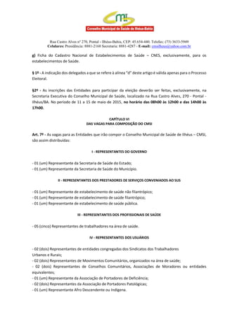 Rua Castro Alves nº 270, Pontal - Ilhéus-Bahia, CEP: 45.654-440. Telefax: (73) 3633-5949
Celulares: Presidência: 8881-2168 Secretaria: 8881-4287 - E-mail: cmsilheus@yahoo.com.br
g) Ficha do Cadastro Nacional de Estabelecimentos de Saúde – CNES, exclusivamente, para os
estabelecimentos de Saúde.
§ 1º - A indicação dos delegados a que se refere à alínea “d” deste artigo é válida apenas para o Processo
Eleitoral.
§2º - As inscrições das Entidades para participar da eleição deverão ser feitas, exclusivamente, na
Secretaria Executiva do Conselho Municipal de Saúde, localizado na Rua Castro Alves, 270 - Pontal -
Ilhéus/BA. No período de 11 a 15 de maio de 2015, no horário das 08h00 às 12h00 e das 14h00 às
17h00.
CAPÍTULO VI
DAS VAGAS PARA COMPOSIÇÃO DO CMSI
Art. 7º - As vagas para as Entidades que irão compor o Conselho Municipal de Saúde de Ilhéus – CMSI,
são assim distribuídas:
I - REPRESENTANTES DO GOVERNO
- 01 (um) Representante da Secretaria de Saúde do Estado;
- 01 (um) Representante da Secretaria de Saúde do Município.
II - REPRESENTANTES DOS PRESTADORES DE SERVIÇOS CONVENIADOS AO SUS
- 01 (um) Representante de estabelecimento de saúde não filantrópico;
- 01 (um) Representante de estabelecimento de saúde filantrópico;
- 01 (um) Representante de estabelecimento de saúde pública.
III - REPRESENTANTES DOS PROFISSIONAIS DE SAÚDE
- 05 (cinco) Representantes de trabalhadores na área de saúde.
IV - REPRESENTANTES DOS USUÁRIOS
- 02 (dois) Representantes de entidades congregadas dos Sindicatos dos Trabalhadores
Urbanos e Rurais;
- 02 (dois) Representantes de Movimentos Comunitários, organizados na área de saúde;
- 02 (dois) Representantes de Conselhos Comunitários, Associações de Moradores ou entidades
equivalentes;
- 01 (um) Representante da Associação de Portadores de Deficiência;
- 02 (dois) Representantes da Associação de Portadores Patológicas;
- 01 (um) Representante Afro Descendente ou Indígena.
 