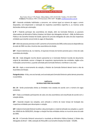 Rua Castro Alves nº 270, Pontal - Ilhéus-Bahia, CEP: 45.654-440. Telefax: (73) 3633-5949
Celulares: Presidência: 8881-2168 Secretaria: 8881-4287 - E-mail: cmsilheus@yahoo.com.br
§1º - Havendo entidades habilitadas a concorrer, em número igual ao número de vagas a serem
disputadas; será dispensável a realização da respectiva assembleia específica e, as mesmas serão
declaradas eleitas por aclamação;
§ 2º – Poderão participar das assembleias de eleição, além da Comissão Eleitoral, os possíveis
observadores do Ministério Público Estadual, da Ordem dos Advogados do Brasil – OAB, da Defensoria
Pública e do Conselho Estadual de Saúde; apenas 01 (um) dos delegados de cada uma das respectivas
entidades que estarão concorrendo às vagas ali disputadas.
§3º - Além das pessoas previstas no §2º, somente os funcionários do CMSI,terão acesso às dependências
da sede do CMSI nos dias e horários das assembleias de eleição.
§4º - Haverá tolerância de, no máximo, 15 (quinze) minutos do horário previsto para o início de cada
assembleia de eleição.
Art. 12 - Cada delegado inscrito deverá apresentar-se à Comissão Eleitoral munido de documento
original de identidade; assinar a listagem de respectivos representantes das entidades, órgãos e/ou
instituições concorrentes e, quando solicitado pela Comissão Eleitoral, manifestar o seu voto.
Art. 13 – Após o encerramento da votação, o Relator da Comissão Eleitoral deverá lavrar a Ata da
Assembleia de Eleição.
Parágrafo único - A Ata, uma vez lavrada, será assinada pela Comissão Eleitoral e pelos demais presentes
à assembleia.
CAPÍTULO X
DO RESULTADO FINAL DAS ELEIÇÕES
Art. 14 - Serão proclamadas eleitas as Entidades mais votadas de acordo com o número de vagas
existentes.
§1º - Todas as entidades participantes de cada uma das assembleias será classificada de acordo com a
votação obtida;
§2º - Havendo empate nas votações, será utilizado o critério de maior tempo de fundação das
respectivas entidades para desempatar a votação.
§3º - Caberá à Comissão Eleitoral recolher a documentação e o material utilizado nas votações e, a partir
das 10h00 do dia 29/05/2015, divulgar a relação final das entidades eleitas no mural de avisos da sede
do CMSI.
Art. 15 - A Comissão Eleitoral comunicará o resultado ao Ministério Público Estadual, à Ordem dos
Advogados do Brasil – OAB, subseção de Ilhéus/BA e ao Conselho Estadual de Saúde – CES/BA.
 