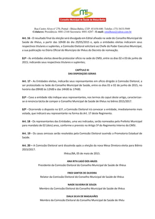 Rua Castro Alves nº 270, Pontal - Ilhéus-Bahia, CEP: 45.654-440. Telefax: (73) 3633-5949
Celulares: Presidência: 8881-2168 Secretaria: 8881-4287 - E-mail: cmsilheus@yahoo.com.br
Art. 16 - O resultado final da eleição será divulgado em Edital afixado na sede do Conselho Municipal de
Saúde de Ilhéus, a partir das 10h00 do dia 29/05/2015 e, após a entidades eleitas indicarem seus
respectivos titulares e suplentes, a Comissão Eleitoral solicitará ao Chefe do Poder Executivo Municipal,
a sua publicação no Diário Oficial do Município de Ilhéus do Decreto de nomeação.
§1º - As entidades eleitas deverão protocolar ofício na sede do CMSI, entre os dias 02 e 03 de junho de
2015; indicando seus respectivos titulares e suplentes;
CAPÍTULO XI
DAS DISPOSIÇOES GERAIS
Art. 17 - As Entidades eleitas, indicarão seus representantes em oficio dirigido à Comissão Eleitoral, a
ser protocolado na Sede do Conselho Municipal de Saúde, entre os dias 01 e 02 de junho de 2015, no
horário das 09h00 às 12h00 e das 14h00 às 17h00.
§1º - Caso a entidade não indique seus representantes, nos termos do caput deste artigo, caracterizar-
se-á renúncia tácita de compor o Conselho Municipal de Saúde de Ilhéus no biênio 2015/2017.
§2º - Ocorrendo o disposto no §1º, a Comissão Eleitoral irá convocar a entidade, imediatamente mais
votada, que indicará seu representante na forma do Art. 17 deste Regimento.
Art. 18 - Os representantes das Entidades, uma vez indicados, serão nomeados pelo Prefeito Municipal
para mandato de 02 (dois) anos, conforme o previsto no Artigo 5º do Regimento Interno do CMSI.
Art. 19 - Os casos omissos serão resolvidos pela Comissão Eleitoral ouvindo a Promotoria Estadual de
Saúde.
Art. 20 – A Comissão Eleitoral será dissolvida após a eleição da nova Mesa Diretora eleita para Biênio
2015/2017.
Ilhéus/BA, 05 de maio de 2015.
ANA RITA LAGO DOS ANJOS
Presidente da Comissão Eleitoral do Conselho Municipal de Saúde de Ilhéus
FRED SANTOS DE OLIVEIRA
Relator da Comissão Eleitoral do Conselho Municipal de Saúde de Ilhéus
NAIDE SILVEIRA DE SOUZA
Membro da Comissão Eleitoral do Conselho Municipal de Saúde de Ilhéus
DIALA SILVA DE MAGALHÃES
Membro da Comissão Eleitoral do Conselho Municipal de Saúde de Ilhéu
 
