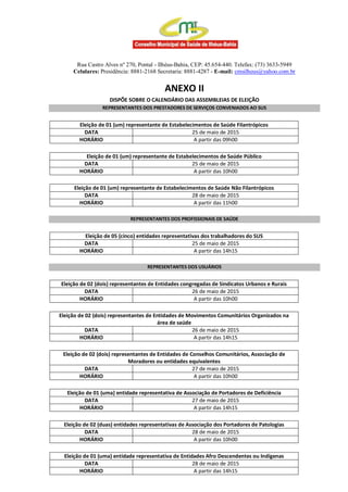 Rua Castro Alves nº 270, Pontal - Ilhéus-Bahia, CEP: 45.654-440. Telefax: (73) 3633-5949
Celulares: Presidência: 8881-2168 Secretaria: 8881-4287 - E-mail: cmsilheus@yahoo.com.br
ANEXO II
DISPÕE SOBRE O CALENDÁRIO DAS ASSEMBLEIAS DE ELEIÇÃO
REPRESENTANTES DOS PRESTADORES DE SERVIÇOS CONVENIADOS AO SUS
Eleição de 01 (um) representante de Estabelecimentos de Saúde Filantrópicos
DATA 25 de maio de 2015
HORÁRIO A partir das 09h00
Eleição de 01 (um) representante de Estabelecimentos de Saúde Público
DATA 25 de maio de 2015
HORÁRIO A partir das 10h00
Eleição de 01 (um) representante de Estabelecimentos de Saúde Não Filantrópicos
DATA 28 de maio de 2015
HORÁRIO A partir das 11h00
REPRESENTANTES DOS PROFISSIONAIS DE SAÚDE
Eleição de 05 (cinco) entidades representativas dos trabalhadores do SUS
DATA 25 de maio de 2015
HORÁRIO A partir das 14h15
REPRESENTANTES DOS USUÁRIOS
Eleição de 02 (dois) representantes de Entidades congregadas de Sindicatos Urbanos e Rurais
DATA 26 de maio de 2015
HORÁRIO A partir das 10h00
Eleição de 02 (dois) representantes de Entidades de Movimentos Comunitários Organizados na
área de saúde
DATA 26 de maio de 2015
HORÁRIO A partir das 14h15
Eleição de 02 (dois) representantes de Entidades de Conselhos Comunitários, Associação de
Moradores ou entidades equivalentes
DATA 27 de maio de 2015
HORÁRIO A partir das 10h00
Eleição de 01 (uma) entidade representativa de Associação de Portadores de Deficiência
DATA 27 de maio de 2015
HORÁRIO A partir das 14h15
Eleição de 02 (duas) entidades representativas de Associação dos Portadores de Patologias
DATA 28 de maio de 2015
HORÁRIO A partir das 10h00
Eleição de 01 (uma) entidade representativa de Entidades Afro Descendentes ou Indígenas
DATA 28 de maio de 2015
HORÁRIO A partir das 14h15
 