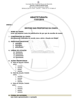 Associação Obras Sociais da Diocese de Abaetetuba
                                       ESCOLA CRISTO REDENTOR
                                     ERC de Ensino Fundamental e Médio
                          RESOLUÇÃO Nº 375/05 – CEE/PA - CNPJ. 02.727.757/0001-07




                                       ABAETETUBA/PA
                                         11/01/2010

ANEXO 3

                                 SÍNTESE DAS PROPOSTAS DA CHAPA
  1. NOME DA CHAPA
     (com um pequeno texto de justificativa do por que da escolha do nome)

  2. COMPONENTES DA CHAPA
     (devidamente indicados de acordo com a série e função na chapa)

  3. PRINCIPAIS OBJETIVOS
          •    gfghfghfh;
          •    jhjkhkjhh;
          •    jjlijlkjlkjjkj;

  4. LINHAS DE ATUAÇÃO
          a)   Sdsdsdsds;
          b)   Dsdsdsdsd;
          c)   Sdsdsdsdsd;
          d)   Dsdsdsdsds;

  5. AÇÕES PRIORITÁRIAS
     a) linha de atuação 1dsdsd:
        ações:
             xzxzxz;
             sasasas
             asasas
             sasasas
     b) linha de atuação 2 dsdsd:
        ações:
             xzxzxz;
             sasasas
             asasas
             sasasas
     c) linha de atuação 3 dsdsd:
       ações:
             xzxzxz;
             sasasas;
             asasas;
             sasasas;

  6. FORMA DE GOVERNO
     (um texto apresentando e o porquê).
 
