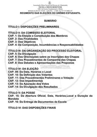 Associação Obras Sociais da Diocese de Abaetetuba
                            ESCOLA CRISTO REDENTOR
                          ERC de Ensino Fundamental e Médio
               RESOLUÇÃO Nº 375/05 – CEE/PA - CNPJ. 02.727.757/0001-07
        REGIMENTO DAS ELEIÇÕES DO GRÊMIO ESTUDANTIL


                                  SUMÁRIO

TÍTULO I: DISPOSIÇÕES PRELIMINARES

TÍTULO II: DA COMISSÃO ELEITORAL
CAP. 1: Da Eleição e Constituição dos Membros
CAP. 2: Das Finalidades
CAP. 3: Dos Objetivos
CAP. 4: Da Composição, Incumbências e Responsabilidades

TÍTULO III: DA ORGANIZAÇÃO DO PROCESSO ELEITORAL
CAP. 5: Da Divulgação
CAP. 6: Das Orientações sobre as Inscrições das Chapas
CAP. 7: Dos Procedimentos de Campanha das Chapas
CAP. 8: Dos Debates e Apresentações das Propostas

TÍTULO IV: DA ELEIÇÃO
CAP. 09: Da Data, Horários e Local
CAP. 10: Da Definição dos Votantes
CAP. 11: Dos Procedimentos Preliminares a Votação
CAP. 12: Dos Impedimentos
CAP. 13: Da Apuração dos Votos
CAP. 14: Da Divulgação dos Resultados

TÍTULO V: DA POSSE
CAP. 15: Da Abertura Oficial, Data, Horários,Local e Duração do
Mandato
CAP. 16: Da Entrega de Documentos da Escola

TÍTULO VI: DAS DISPOSIÇÕES FINAIS
 