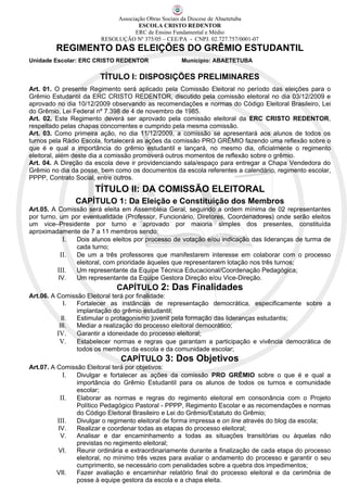 Associação Obras Sociais da Diocese de Abaetetuba
                                     ESCOLA CRISTO REDENTOR
                                   ERC de Ensino Fundamental e Médio
                        RESOLUÇÃO Nº 375/05 – CEE/PA - CNPJ. 02.727.757/0001-07
         REGIMENTO DAS ELEIÇÕES DO GRÊMIO ESTUDANTIL
Unidade Escolar: ERC CRISTO REDENTOR                Município: ABAETETUBA

                        TÍTULO I: DISPOSIÇÕES PRELIMINARES
Art. 01. O presente Regimento será aplicado pela Comissão Eleitoral no período das eleições para o
Grêmio Estudantil da ERC CRISTO REDENTOR, discutido pela comissão eleitoral no dia 03/12/2009 e
aprovado no dia 10/12/2009 observando as recomendações e normas do Código Eleitoral Brasileiro, Lei
do Grêmio, Lei Federal nº 7.398 de 4 de novembro de 1985.
Art. 02. Este Regimento deverá ser aprovado pela comissão eleitoral da ERC CRISTO REDENTOR,
respeitado pelas chapas concorrentes e cumprido pela mesma comissão.
Art. 03. Como primeira ação, no dia 11/12/2009, a comissão se apresentará aos alunos de todos os
turnos pela Rádio Escola, fortalecerá as ações da comissão PRO GRÊMIO fazendo uma reflexão sobre o
que é e qual a importância do grêmio estudantil e lançará, no mesmo dia, oficialmente o regimento
eleitoral, além deste dia a comissão promoverá outros momentos de reflexão sobre o grêmio.
Art. 04. A Direção da escola deve ir providenciando sala/espaço para entregar a Chapa Vendedora do
Grêmio no dia da posse, bem como os documentos da escola referentes a calendário, regimento escolar,
PPPP, Contrato Social, entre outros.
                      TÍTULO II: DA COMISSÃO ELEITORAL
               CAPÍTULO 1: Da Eleição e Constituição dos Membros
Art.05. A Comissão será eleita em Assembléia Geral, seguindo a ordem mínima de 02 representantes
por turno, um por eventualidade (Professor, Funcionário, Diretores, Coordenadores) onde serão eleitos
um vice–Presidente por turno e aprovado por maioria simples dos presentes, constituída
aproximadamente de 7 a 11 membros sendo:
            I.  Dois alunos eleitos por processo de votação e/ou indicação das lideranças de turma de
                cada turno;
           II.  De um a três professores que manifestarem interesse em colaborar com o processo
                eleitoral, com prioridade àqueles que representarem lotação nos três turnos;
          III.  Um representante da Equipe Técnica Educacional/Coordenação Pedagógica;
          IV.   Um representante da Equipe Gestora Direção e/ou Vice-Direção.
                             CAPÍTULO 2: Das Finalidades
Art.06. A Comissão Eleitoral terá por finalidade:
             I. Fortalecer as instâncias de representação democrática, especificamente sobre a
                implantação do grêmio estudantil;
            II. Estimular o protagonismo juvenil pela formação das lideranças estudantis;
           III. Mediar a realização do processo eleitoral democrático;
          IV.   Garantir a idoneidade do processo eleitoral;
           V. Estabelecer normas e regras que garantam a participação e vivência democrática de
                todos os membros da escola e da comunidade escolar;
                               CAPÍTULO 3: Dos Objetivos
Art.07. A Comissão Eleitoral terá por objetivos:
            I.  Divulgar e fortalecer as ações da comissão PRO GRÊMIO sobre o que é e qual a
                importância do Grêmio Estudantil para os alunos de todos os turnos e comunidade
                escolar;
           II.  Elaborar as normas e regras do regimento eleitoral em consonância com o Projeto
                Político Pedagógico Pastoral - PPPP, Regimento Escolar e as recomendações e normas
                do Código Eleitoral Brasileiro e Lei do Grêmio/Estatuto do Grêmio;
          III.  Divulgar o regimento eleitoral de forma impressa e on line através do blog da escola;
          IV.   Realizar e coordenar todas as etapas do processo eleitoral;
           V.   Analisar e dar encaminhamento a todas as situações transitórias ou àquelas não
                previstas no regimento eleitoral;
          VI.   Reunir ordinária e extraordinariamente durante a finalização de cada etapa do processo
                eleitoral, no mínimo três vezes para avaliar o andamento do processo e garantir o seu
                cumprimento, se necessário com penalidades sobre a quebra dos impedimentos;
          VII.  Fazer avaliação e encaminhar relatório final do processo eleitoral e da cerimônia de
                posse à equipe gestora da escola e a chapa eleita.
 