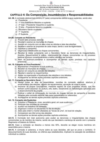 Associação Obras Sociais da Diocese de Abaetetuba
                                      ESCOLA CRISTO REDENTOR
                                    ERC de Ensino Fundamental e Médio
                         RESOLUÇÃO Nº 375/05 – CEE/PA - CNPJ. 02.727.757/0001-07

  CAPÍTULO 4: Da Composição, Incumbências e Responsabilidades
Art. 08. A comissão eleitoral terá mínimo 07 (sete) componentes eleitos e seus suplentes, sendo eles:
         a) Presidente;
         b) 1º Vice-Presidente Matutino e suplente;
         c) 2º Vice – Presidente Vespertino e suplente;
         d) 3º vice – Presidente Noturno e suplente;
         e) Secretario Geral e suplente;
         f) 1º Suplente;
         g) 2º Suplente.
Art.09. Compete ao Presidente:
        a) Presidir todo processo eleitoral;
        b) Receber e assinar as inscrições de chapas;
        c) Assinar em conjunto com os seus vices as cédulas e atas das eleições;
        d) Receber e assinar as propostas de cada chapa, dando o aval de legitimidade;
        e) Fiscalizar a campanha;
        f) Organizar o debate entre as chapas concorrentes;
        g) Receber e relatar juntamente com o Secretário Geral, as denúncias de irregularidades,
            moções, requerimentos e outros, relacionados às chapas concorrentes ou do processo
            eleitoral e buscar consensualmente a melhor atitude a ser tomada;
        h) Além de autorizar,coordenar e acompanhar as demais ações previstas nos capítulos
            anteriores.
Art. 10. Compete ao Vice-Presidente:
        a) Representar o Presidente na sua ausência;
        b) Receber as inscrições de chapas;
        c) Assinar em conjunto as cédulas das eleições;
        d) Receber e assinar os requerimentos;
        e) Ajudar na organização e fiscalização das eleições e nos debates;
        f) Acompanhar as demais ações previstas capítulos anteriores.
Art. 11. Compete ao Secretário Geral:
        a) Redigir todas as atas de assembléias, reuniões da comissão eleitoral, abertura e
            encerramento das eleições, registro de requerimentos, apuração de votos e posse;
        b) Inscrever as chapas concorrentes, mediante registro de suas propostas oficiais, que não
            tenham cunho universal. Ex. cultura, arte, teatro, ressalvando as metodologias aplicadas para
            o desenvolvimento do projeto;
        c) Publicar o edital de convocação de inscrição de chapas, período de campanha e decisões
            tomadas pela comissão eleitoral, tais como comunicados ou referendos;
        d) Acompanhar as demais ações previstas capítulos anteriores.
Art. 12. Compete aos Suplentes:
        a) Substituir o Presidente, vices, secretário geral, em suas ausências;
        b) Participar das reuniões da comissão;
        c) Auxiliar nos trabalhos da comissão;
        d) Organizar e instruir os estudantes no dia da eleição;
        e) Zelar pela ordem e manter afastados as “bocas de urna”, do local de votação;
        f) Comparecer aos três turnos das eleições;
        g) Acompanhar as demais ações previstas capítulos anteriores.
Art.13. A Comissão tem total autonomia para avaliar as denúncias e irregularidades das chapas
concorrentes ou de membro da mesma, sendo ela que decretará a sentença de acordo com o presente
Regimento e Estatuto do Grêmio.
Art.14. Caso a comissão se dissolva a menos dos 50%, deverão se eleger novos membros em
assembléia para a mesma.
Art.15. A comissão é soberana, e imune sobre as suas decisões, até que se prove o contrário. O
descumprimento de suas decisões, os critérios aqui estabelecidos, implicará na cassação da candidatura
individual ou coletiva.
 